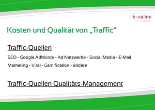 Kosten und Qualität von „Traffic“

Traffic-Quellen
SEO - Google AdWords - Ad Netzwerke - Social Media - E-Mail
Marketing - Viral - Gamification - andere



Traffic-Quellen Qualitäts-Management
 