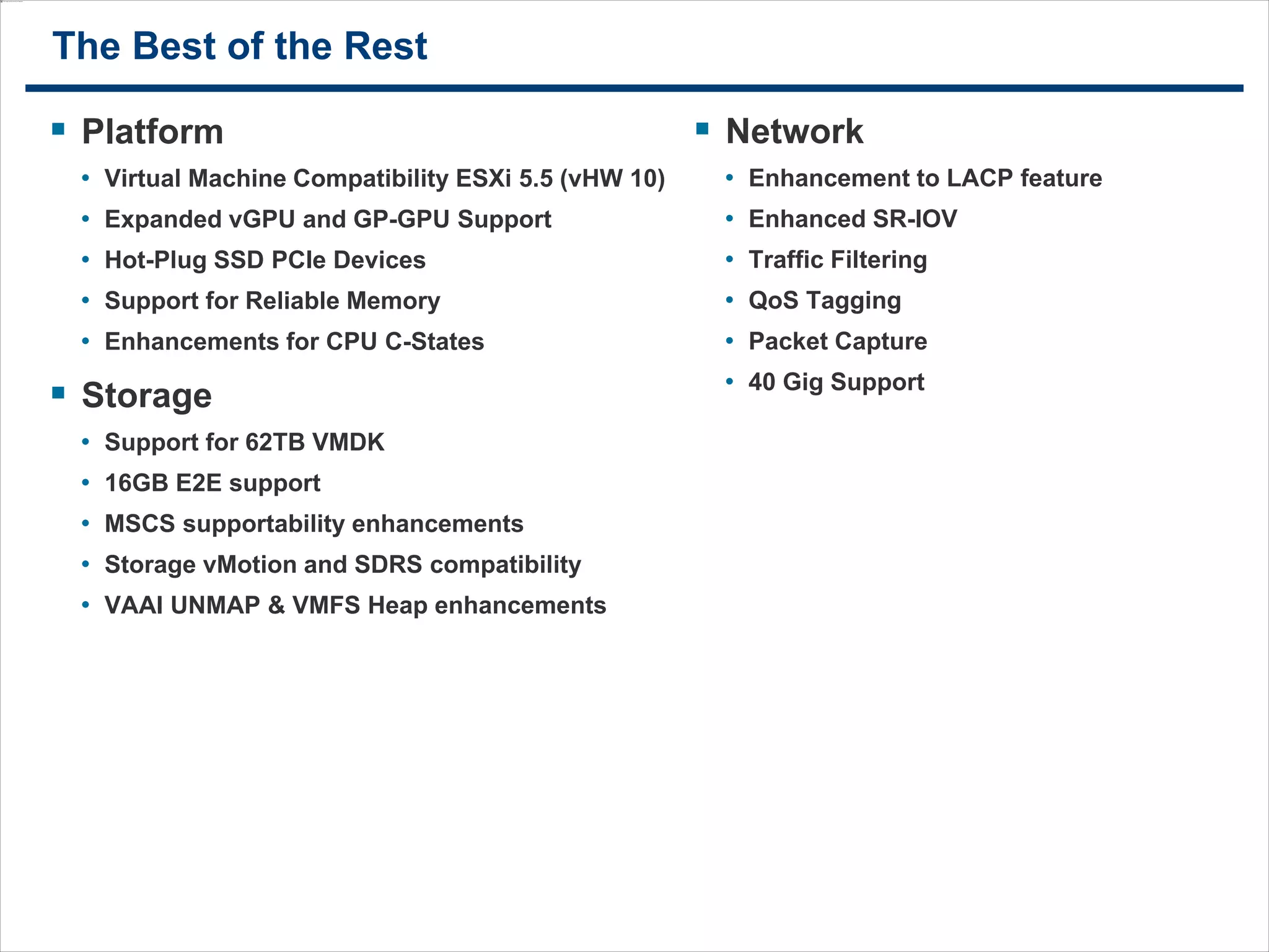 2121
The Best of the Rest
 Platform
• Virtual Machine Compatibility ESXi 5.5 (vHW 10)
• Expanded vGPU and GP-GPU Support
• Hot-Plug SSD PCIe Devices
• Support for Reliable Memory
• Enhancements for CPU C-States
 Storage
• Support for 62TB VMDK
• 16GB E2E support
• MSCS supportability enhancements
• Storage vMotion and SDRS compatibility
• VAAI UNMAP & VMFS Heap enhancements
 Network
• Enhancement to LACP feature
• Enhanced SR-IOV
• Traffic Filtering
• QoS Tagging
• Packet Capture
• 40 Gig Support
 