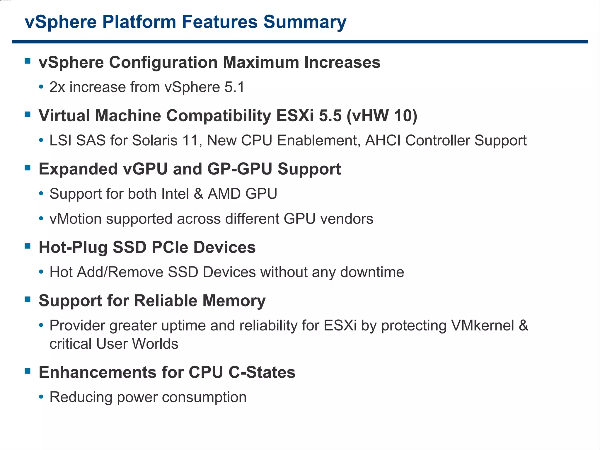 3232
vSphere Platform Features Summary
 vSphere Configuration Maximum Increases
• 2x increase from vSphere 5.1
 Virtual Machine Compatibility ESXi 5.5 (vHW 10)
• LSI SAS for Solaris 11, New CPU Enablement, AHCI Controller Support
 Expanded vGPU and GP-GPU Support
• Support for both Intel & AMD GPU
• vMotion supported across different GPU vendors
 Hot-Plug SSD PCIe Devices
• Hot Add/Remove SSD Devices without any downtime
 Support for Reliable Memory
• Provider greater uptime and reliability for ESXi by protecting VMkernel &
critical User Worlds
 Enhancements for CPU C-States
• Reducing power consumption
 