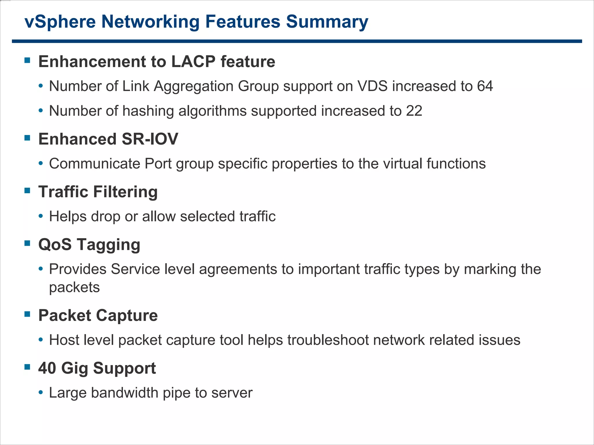3333
vSphere Networking Features Summary
 Enhancement to LACP feature
• Number of Link Aggregation Group support on VDS increased to 64
• Number of hashing algorithms supported increased to 22
 Enhanced SR-IOV
• Communicate Port group specific properties to the virtual functions
 Traffic Filtering
• Helps drop or allow selected traffic
 QoS Tagging
• Provides Service level agreements to important traffic types by marking the
packets
 Packet Capture
• Host level packet capture tool helps troubleshoot network related issues
 40 Gig Support
• Large bandwidth pipe to server
 