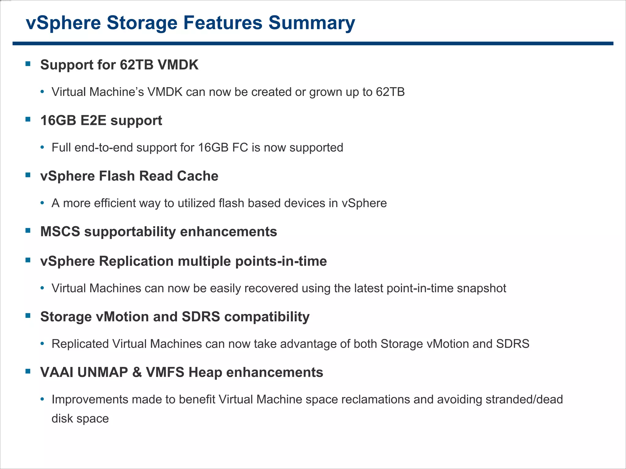 3434
vSphere Storage Features Summary
 Support for 62TB VMDK
• Virtual Machine’s VMDK can now be created or grown up to 62TB
 16GB E2E support
• Full end-to-end support for 16GB FC is now supported
 vSphere Flash Read Cache
• A more efficient way to utilized flash based devices in vSphere
 MSCS supportability enhancements
 vSphere Replication multiple points-in-time
• Virtual Machines can now be easily recovered using the latest point-in-time snapshot
 Storage vMotion and SDRS compatibility
• Replicated Virtual Machines can now take advantage of both Storage vMotion and SDRS
 VAAI UNMAP & VMFS Heap enhancements
• Improvements made to benefit Virtual Machine space reclamations and avoiding stranded/dead
disk space
 