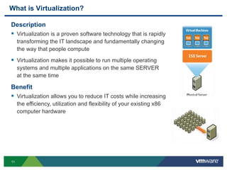 1111
What is Virtualization?
Description
 Virtualization is a proven software technology that is rapidly
transforming the IT landscape and fundamentally changing
the way that people compute
 Virtualization makes it possible to run multiple operating
systems and multiple applications on the same SERVER
at the same time
Benefit
 Virtualization allows you to reduce IT costs while increasing
the efficiency, utilization and flexibility of your existing x86
computer hardware
 