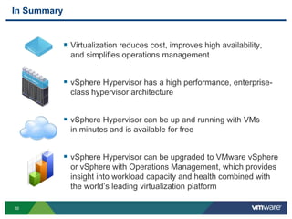 5050
In Summary
 Virtualization reduces cost, improves high availability,
and simplifies operations management
 vSphere Hypervisor has a high performance, enterprise-
class hypervisor architecture
 vSphere Hypervisor can be up and running with VMs
in minutes and is available for free
 vSphere Hypervisor can be upgraded to VMware vSphere
or vSphere with Operations Management, which provides
insight into workload capacity and health combined with
the world’s leading virtualization platform
 