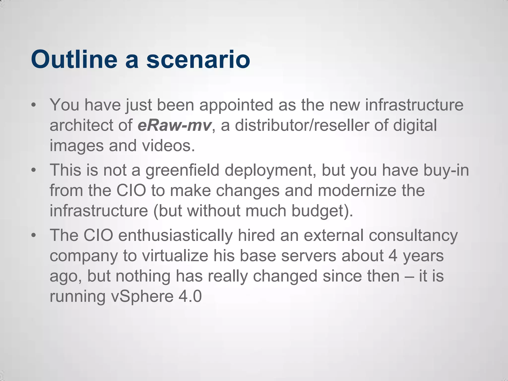 Outline a scenario
• You have just been appointed as the new infrastructure
architect of eRaw-mv, a distributor/reseller of digital
images and videos.
• This is not a greenfield deployment, but you have buy-in
from the CIO to make changes and modernize the
infrastructure (but without much budget).
• The CIO enthusiastically hired an external consultancy
company to virtualize his base servers about 4 years
ago, but nothing has really changed since then – it is
running vSphere 4.0
 