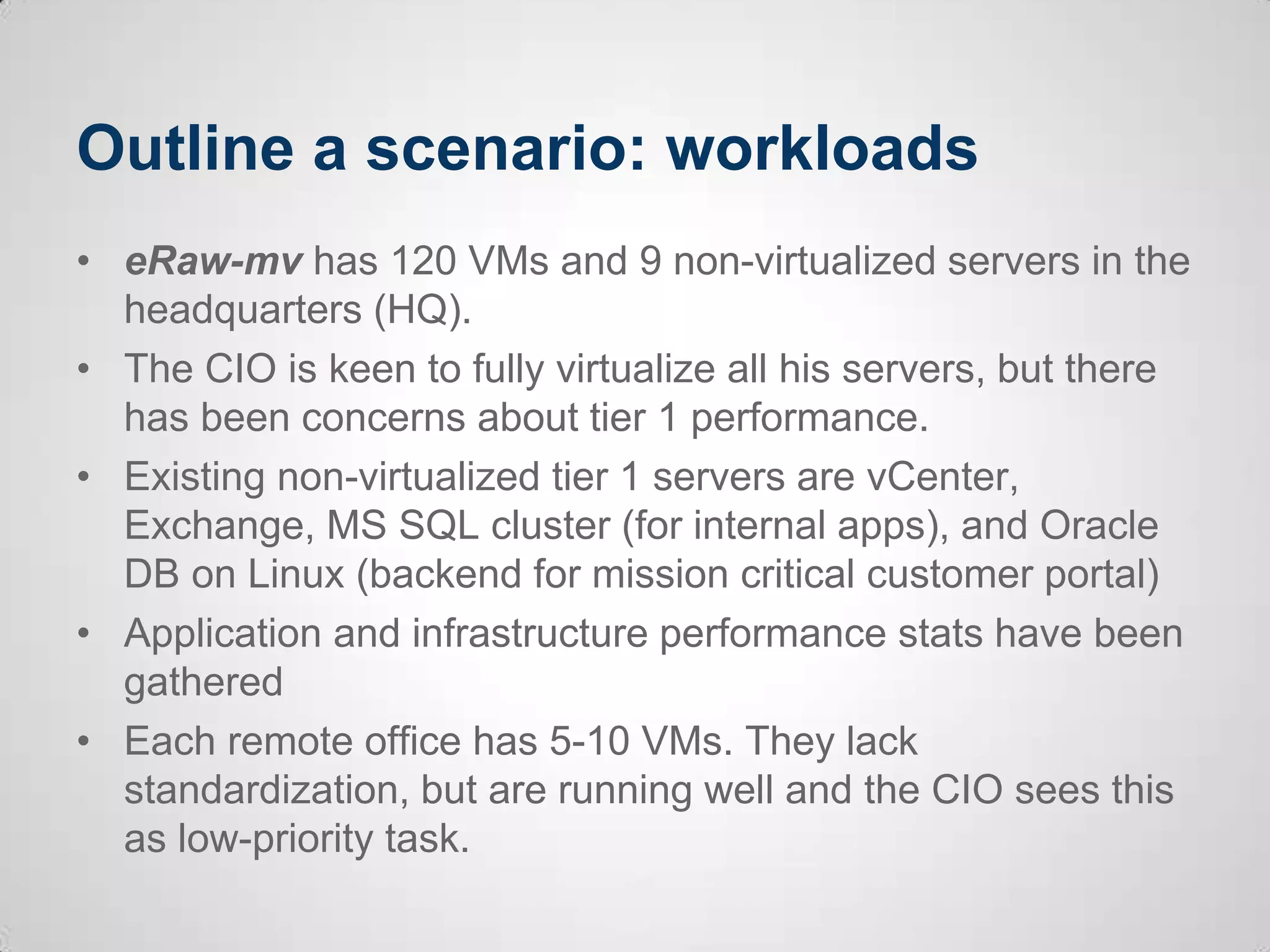 Outline a scenario: workloads
• eRaw-mv has 120 VMs and 9 non-virtualized servers in the
headquarters (HQ).
• The CIO is keen to fully virtualize all his servers, but there
has been concerns about tier 1 performance.
• Existing non-virtualized tier 1 servers are vCenter,
Exchange, MS SQL cluster (for internal apps), and Oracle
DB on Linux (backend for mission critical customer portal)
• Application and infrastructure performance stats have been
gathered
• Each remote office has 5-10 VMs. They lack
standardization, but are running well and the CIO sees this
as low-priority task.
 