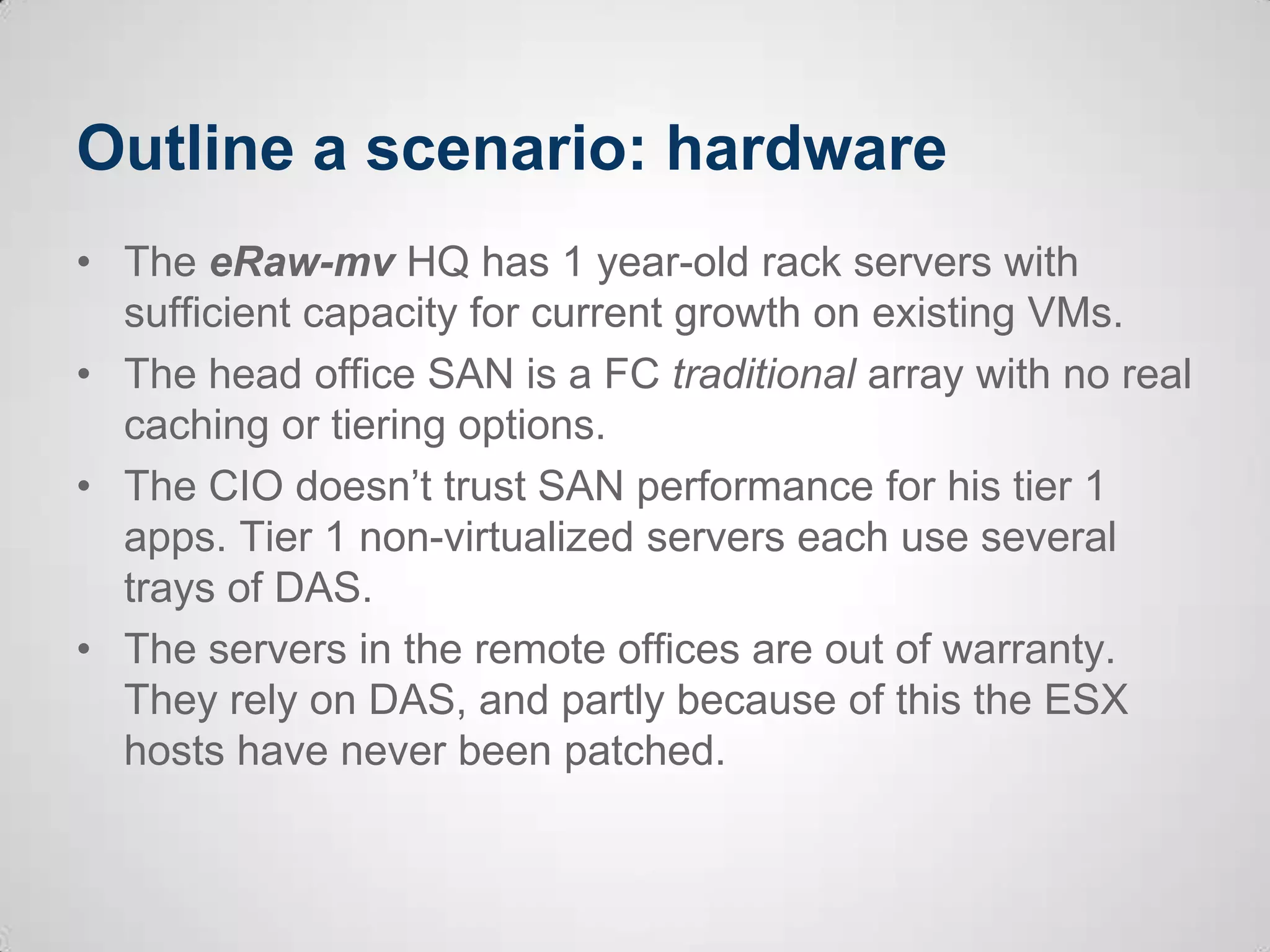 Outline a scenario: hardware
• The eRaw-mv HQ has 1 year-old rack servers with
sufficient capacity for current growth on existing VMs.
• The head office SAN is a FC traditional array with no real
caching or tiering options.
• The CIO doesn’t trust SAN performance for his tier 1
apps. Tier 1 non-virtualized servers each use several
trays of DAS.
• The servers in the remote offices are out of warranty.
They rely on DAS, and partly because of this the ESX
hosts have never been patched.
 