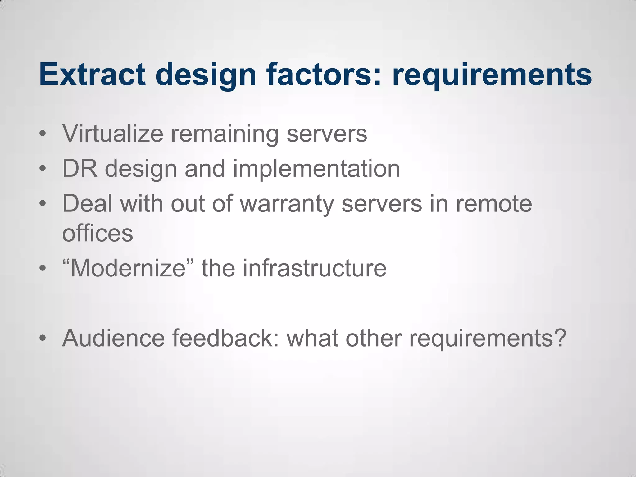 Extract design factors: requirements
• Virtualize remaining servers
• DR design and implementation
• Deal with out of warranty servers in remote
offices
• “Modernize” the infrastructure
• Audience feedback: what other requirements?
 