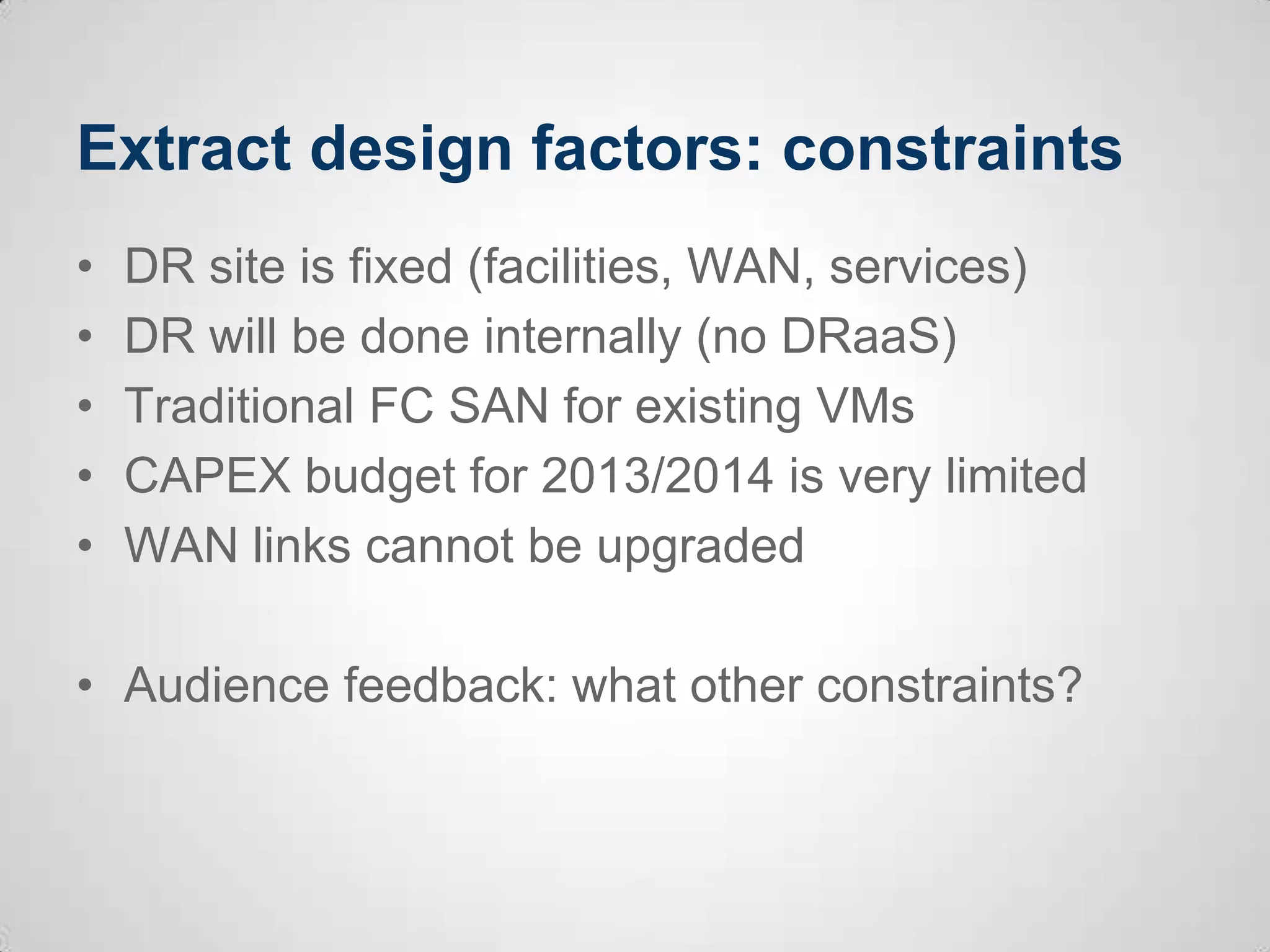 Extract design factors: constraints
• DR site is fixed (facilities, WAN, services)
• DR will be done internally (no DRaaS)
• Traditional FC SAN for existing VMs
• CAPEX budget for 2013/2014 is very limited
• WAN links cannot be upgraded
• Audience feedback: what other constraints?
 