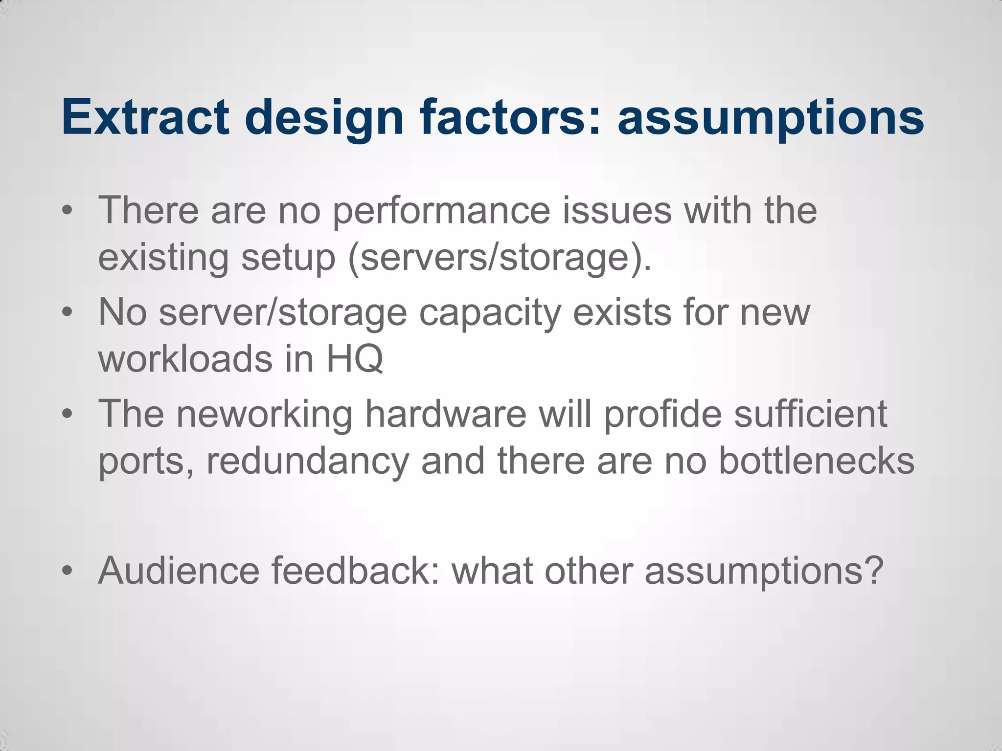 Extract design factors: assumptions
• There are no performance issues with the
existing setup (servers/storage).
• No server/storage capacity exists for new
workloads in HQ
• The neworking hardware will profide sufficient
ports, redundancy and there are no bottlenecks
• Audience feedback: what other assumptions?
 