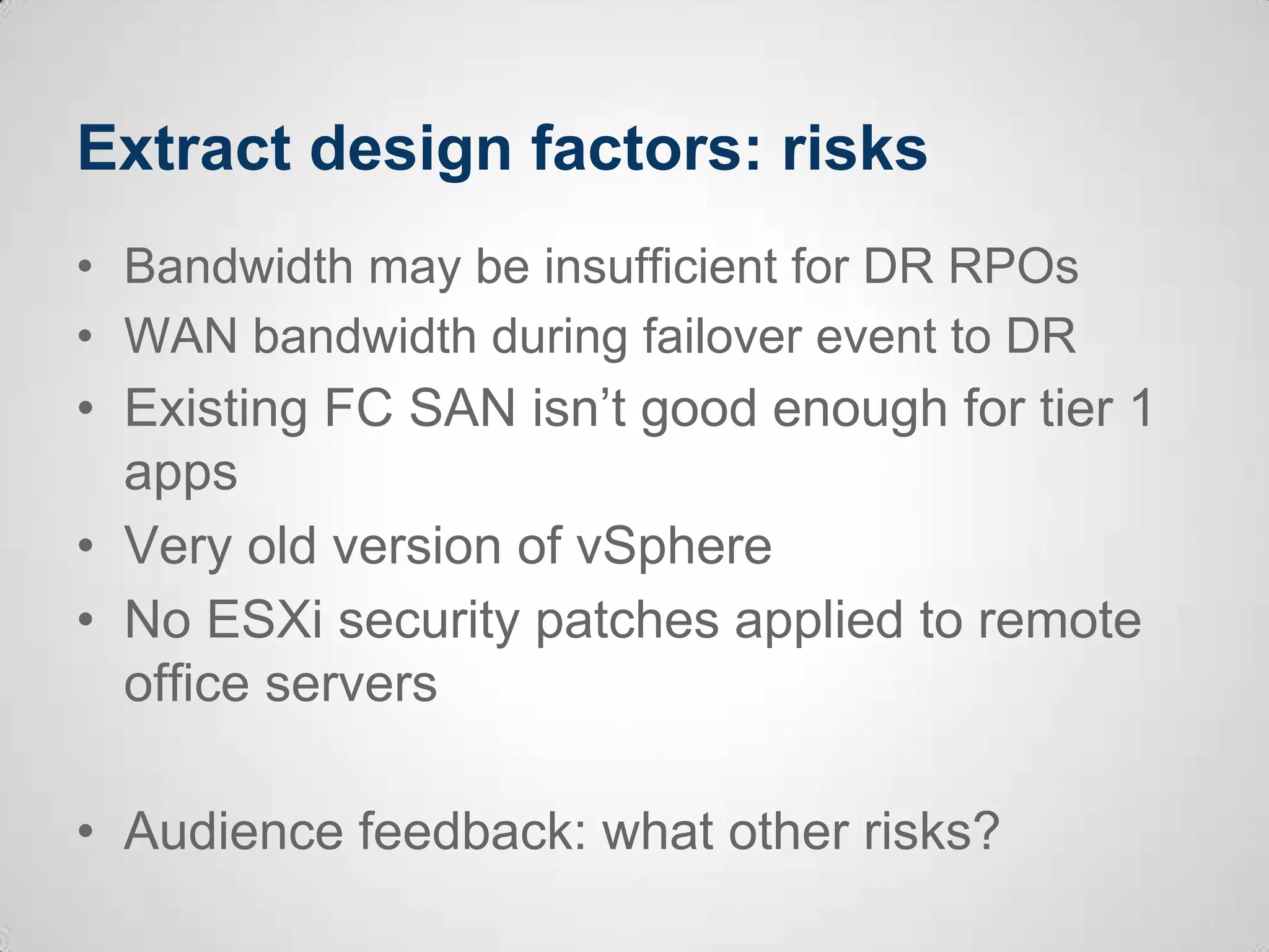 Extract design factors: risks
• Bandwidth may be insufficient for DR RPOs
• WAN bandwidth during failover event to DR
• Existing FC SAN isn’t good enough for tier 1
apps
• Very old version of vSphere
• No ESXi security patches applied to remote
office servers
• Audience feedback: what other risks?
 