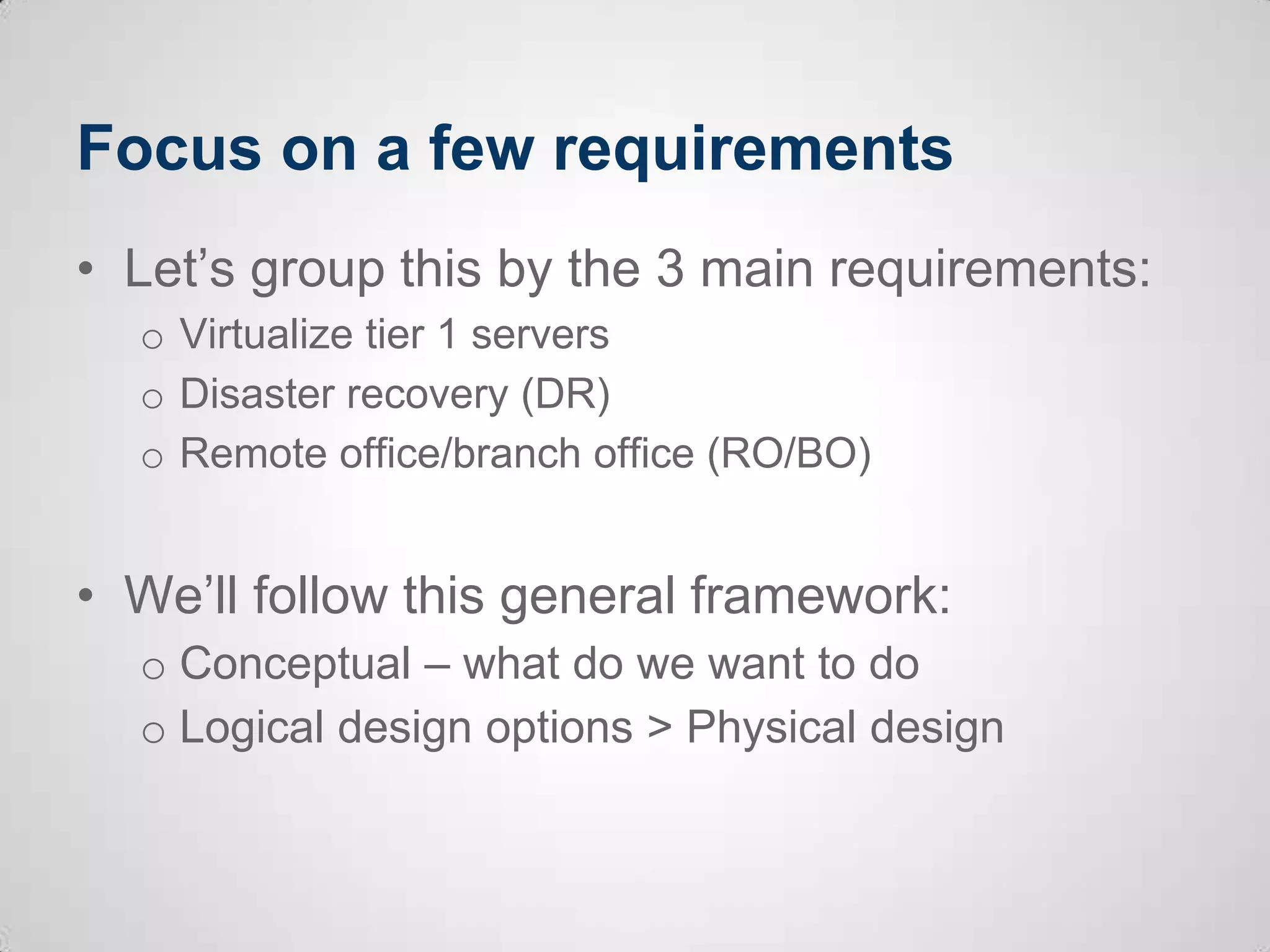 Focus on a few requirements
• Let’s group this by the 3 main requirements:
o Virtualize tier 1 servers
o Disaster recovery (DR)
o Remote office/branch office (RO/BO)
• We’ll follow this general framework:
o Conceptual – what do we want to do
o Logical design options > Physical design
 