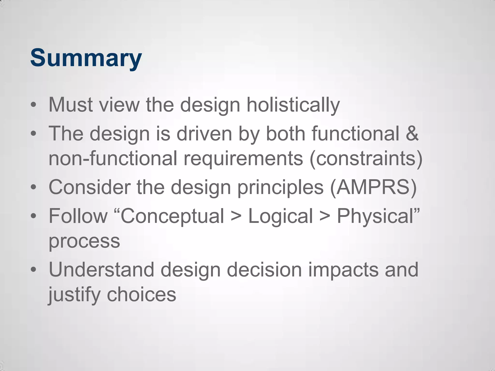 Summary
• Must view the design holistically
• The design is driven by both functional &
non-functional requirements (constraints)
• Consider the design principles (AMPRS)
• Follow “Conceptual > Logical > Physical”
process
• Understand design decision impacts and
justify choices
 