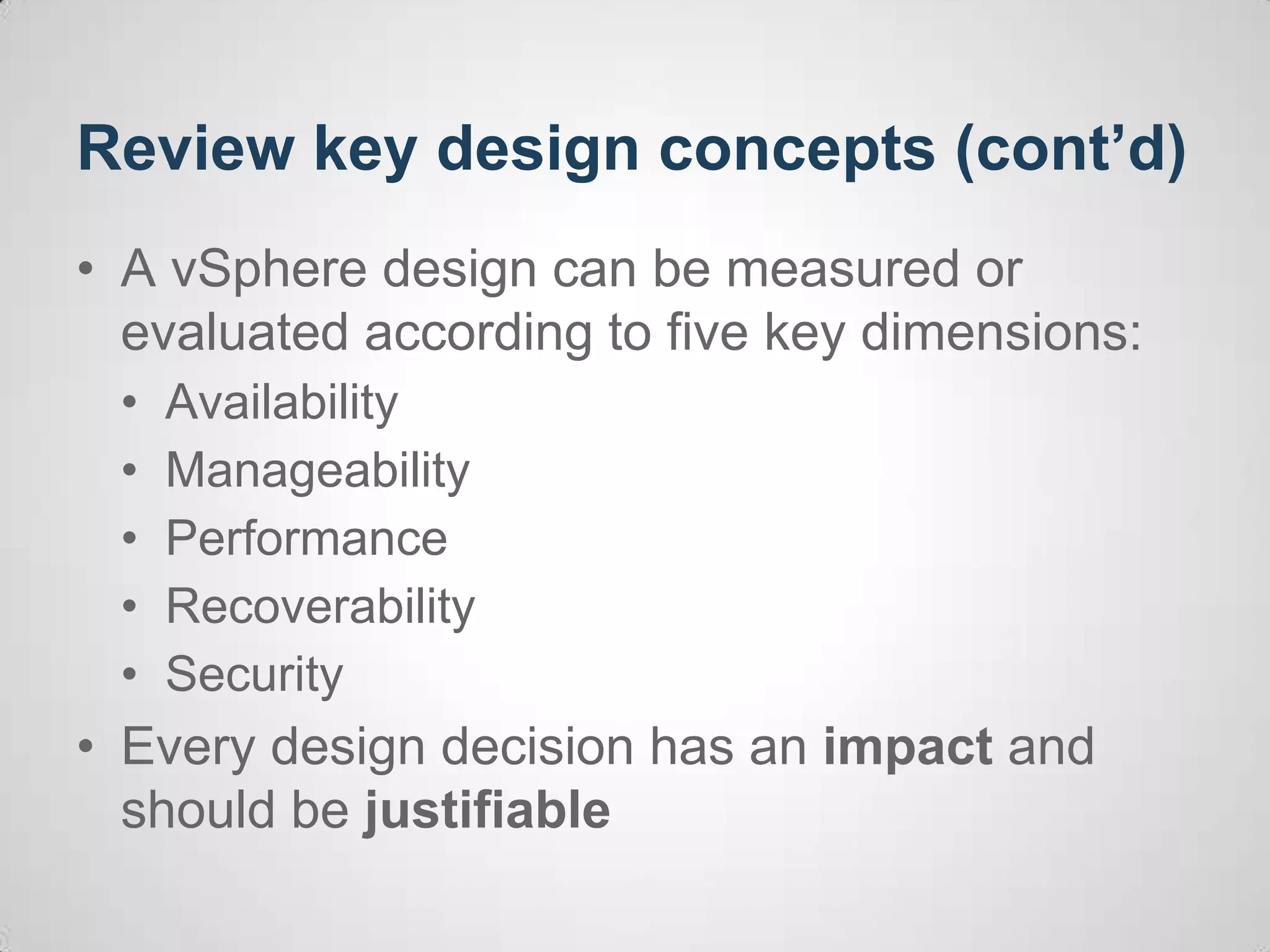 Review key design concepts (cont’d)
• A vSphere design can be measured or
evaluated according to five key dimensions:
• Availability
• Manageability
• Performance
• Recoverability
• Security
• Every design decision has an impact and
should be justifiable
 