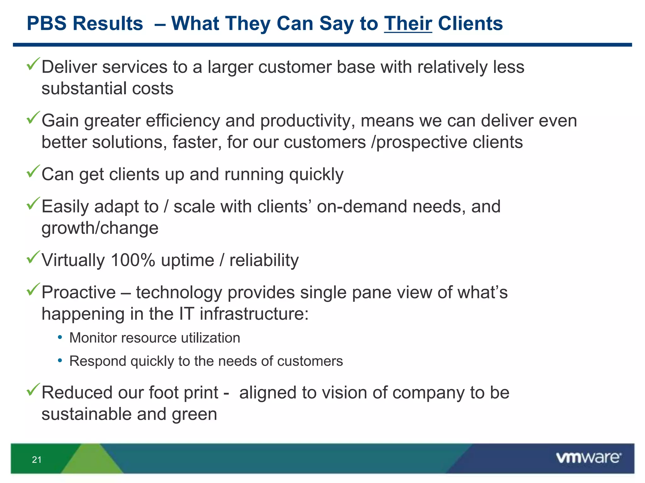 2121
PBS Results – What They Can Say to Their Clients
Deliver services to a larger customer base with relatively less
substantial costs
Gain greater efficiency and productivity, means we can deliver even
better solutions, faster, for our customers /prospective clients
Can get clients up and running quickly
Easily adapt to / scale with clients’ on-demand needs, and
growth/change
Virtually 100% uptime / reliability
Proactive – technology provides single pane view of what’s
happening in the IT infrastructure:
• Monitor resource utilization
• Respond quickly to the needs of customers
Reduced our foot print - aligned to vision of company to be
sustainable and green
 