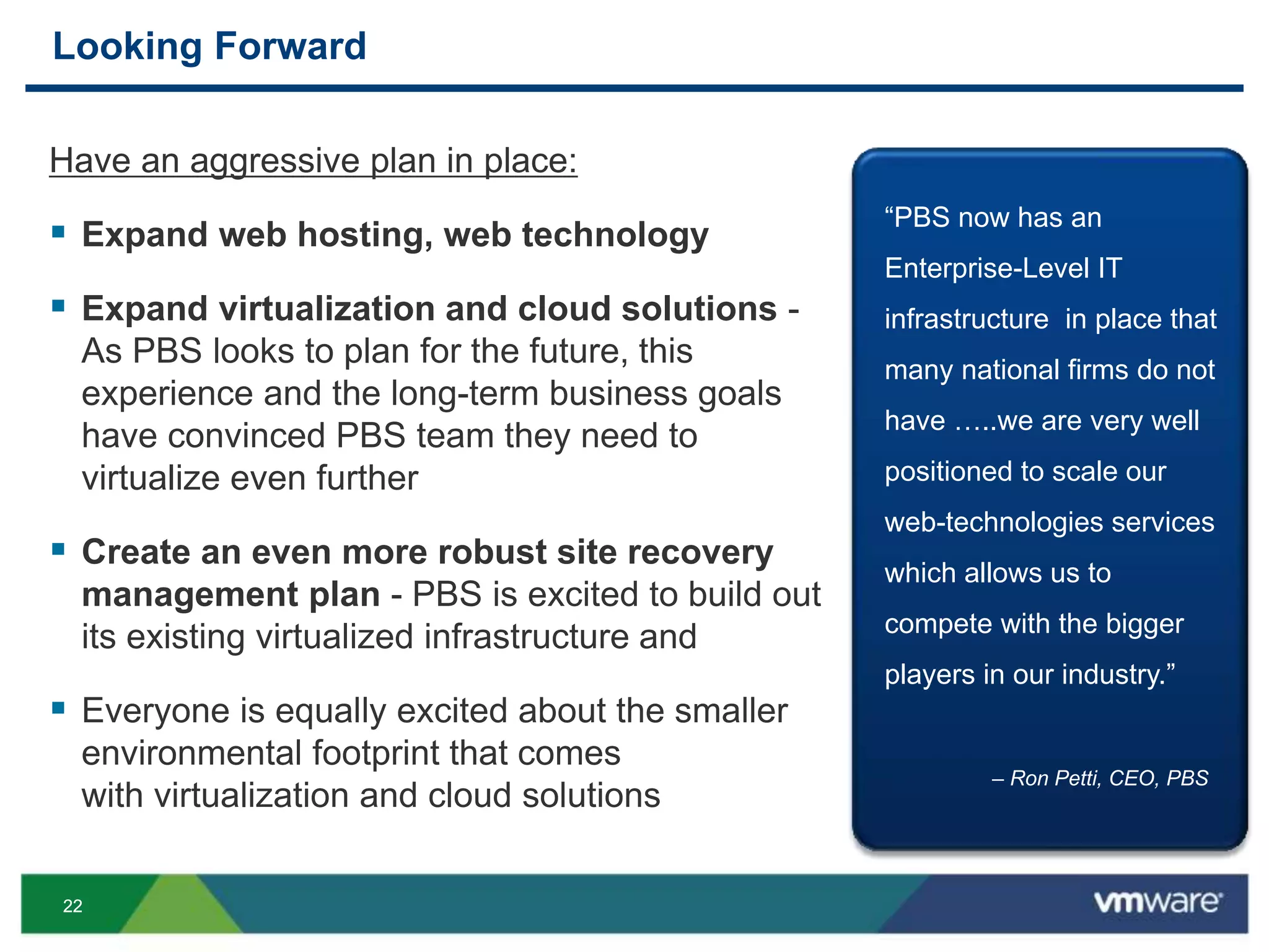 2222
Looking Forward
Have an aggressive plan in place:
 Expand web hosting, web technology
 Expand virtualization and cloud solutions -
As PBS looks to plan for the future, this
experience and the long-term business goals
have convinced PBS team they need to
virtualize even further
 Create an even more robust site recovery
management plan - PBS is excited to build out
its existing virtualized infrastructure and
 Everyone is equally excited about the smaller
environmental footprint that comes
with virtualization and cloud solutions
“PBS now has an
Enterprise-Level IT
infrastructure in place that
many national firms do not
have …..we are very well
positioned to scale our
web-technologies services
which allows us to
compete with the bigger
players in our industry.”
– Ron Petti, CEO, PBS
 