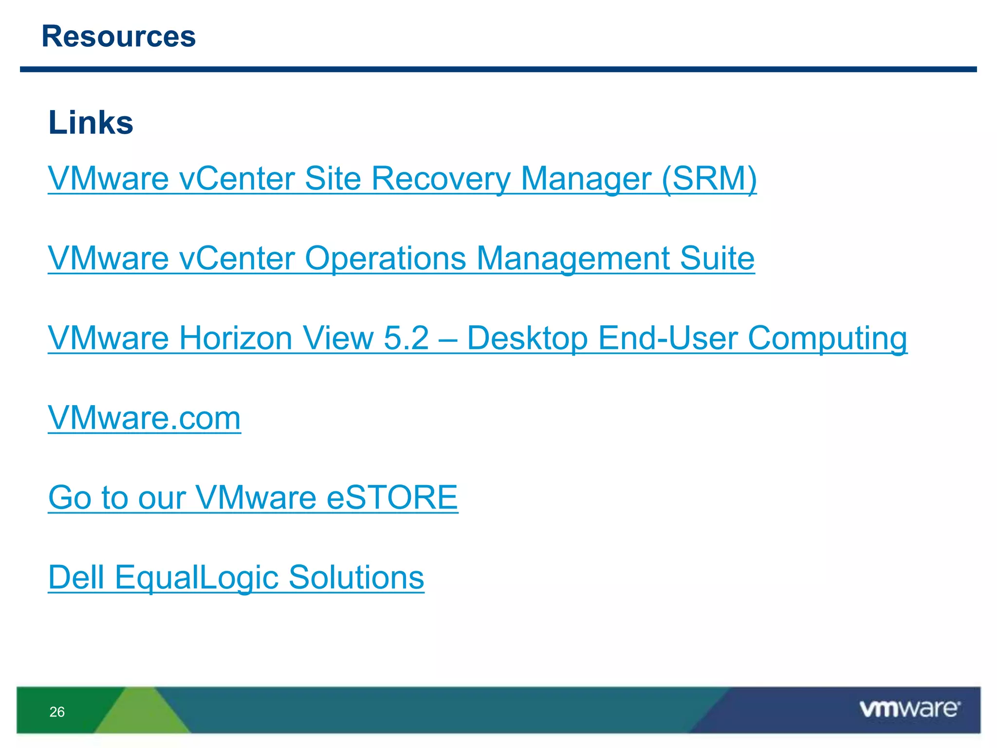 2626
Resources
Links
VMware vCenter Site Recovery Manager (SRM)
VMware vCenter Operations Management Suite
VMware Horizon View 5.2 – Desktop End-User Computing
VMware.com
Go to our VMware eSTORE
Dell EqualLogic Solutions
 