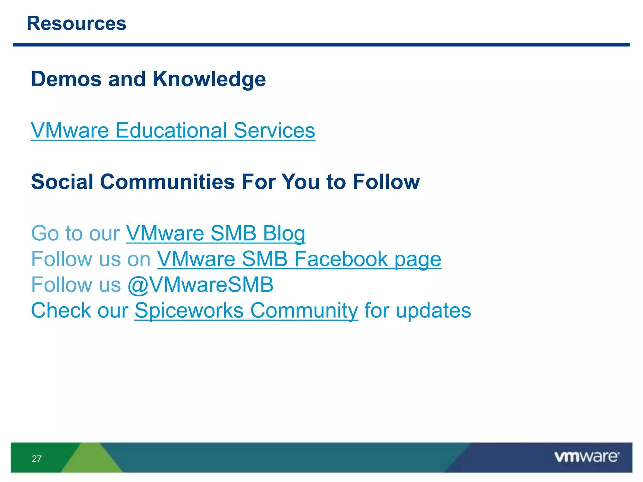 2727
Resources
Demos and Knowledge
VMware Educational Services
Social Communities For You to Follow
Go to our VMware SMB Blog
Follow us on VMware SMB Facebook page
Follow us @VMwareSMB
Check our Spiceworks Community for updates
 