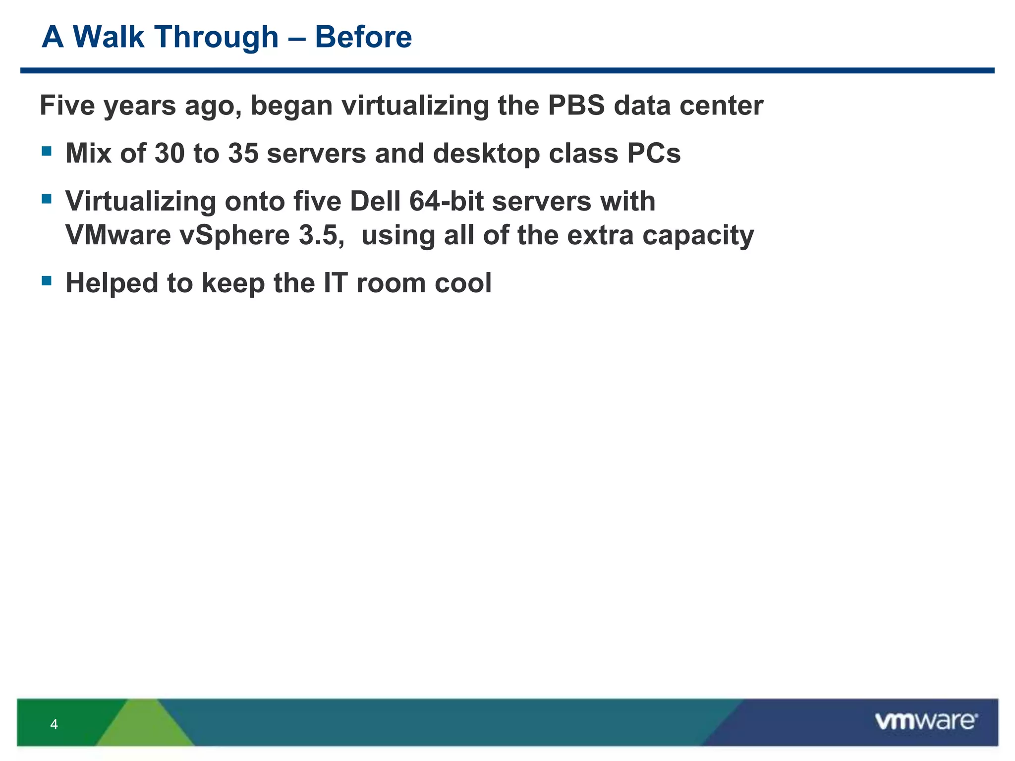 44
A Walk Through – Before
Five years ago, began virtualizing the PBS data center
 Mix of 30 to 35 servers and desktop class PCs
 Virtualizing onto five Dell 64-bit servers with
VMware vSphere 3.5, using all of the extra capacity
 Helped to keep the IT room cool
 