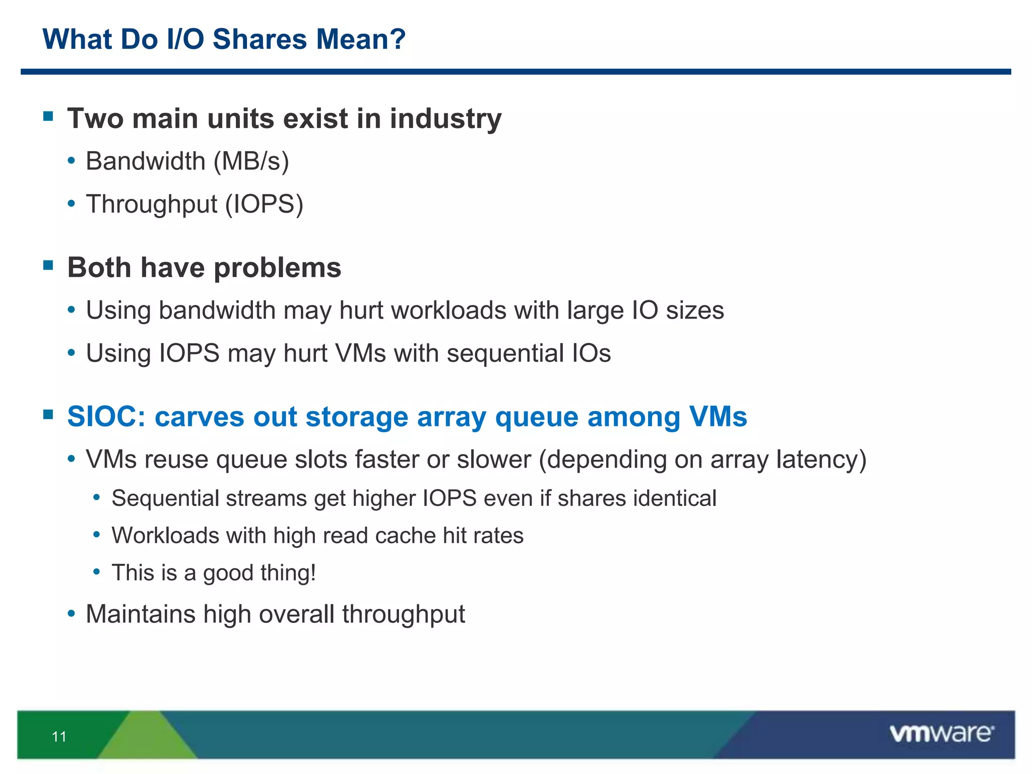 11
What Do I/O Shares Mean?
 Two main units exist in industry
• Bandwidth (MB/s)
• Throughput (IOPS)
 Both have problems
• Using bandwidth may hurt workloads with large IO sizes
• Using IOPS may hurt VMs with sequential IOs
 SIOC: carves out storage array queue among VMs
• VMs reuse queue slots faster or slower (depending on array latency)
• Sequential streams get higher IOPS even if shares identical
• Workloads with high read cache hit rates
• This is a good thing!
• Maintains high overall throughput
 