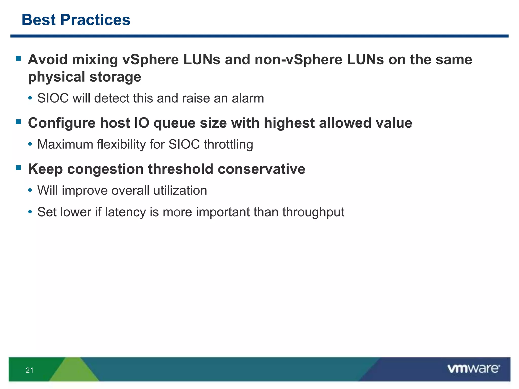 21
Best Practices
 Avoid mixing vSphere LUNs and non-vSphere LUNs on the same
physical storage
• SIOC will detect this and raise an alarm
 Configure host IO queue size with highest allowed value
• Maximum flexibility for SIOC throttling
 Keep congestion threshold conservative
• Will improve overall utilization
• Set lower if latency is more important than throughput
 