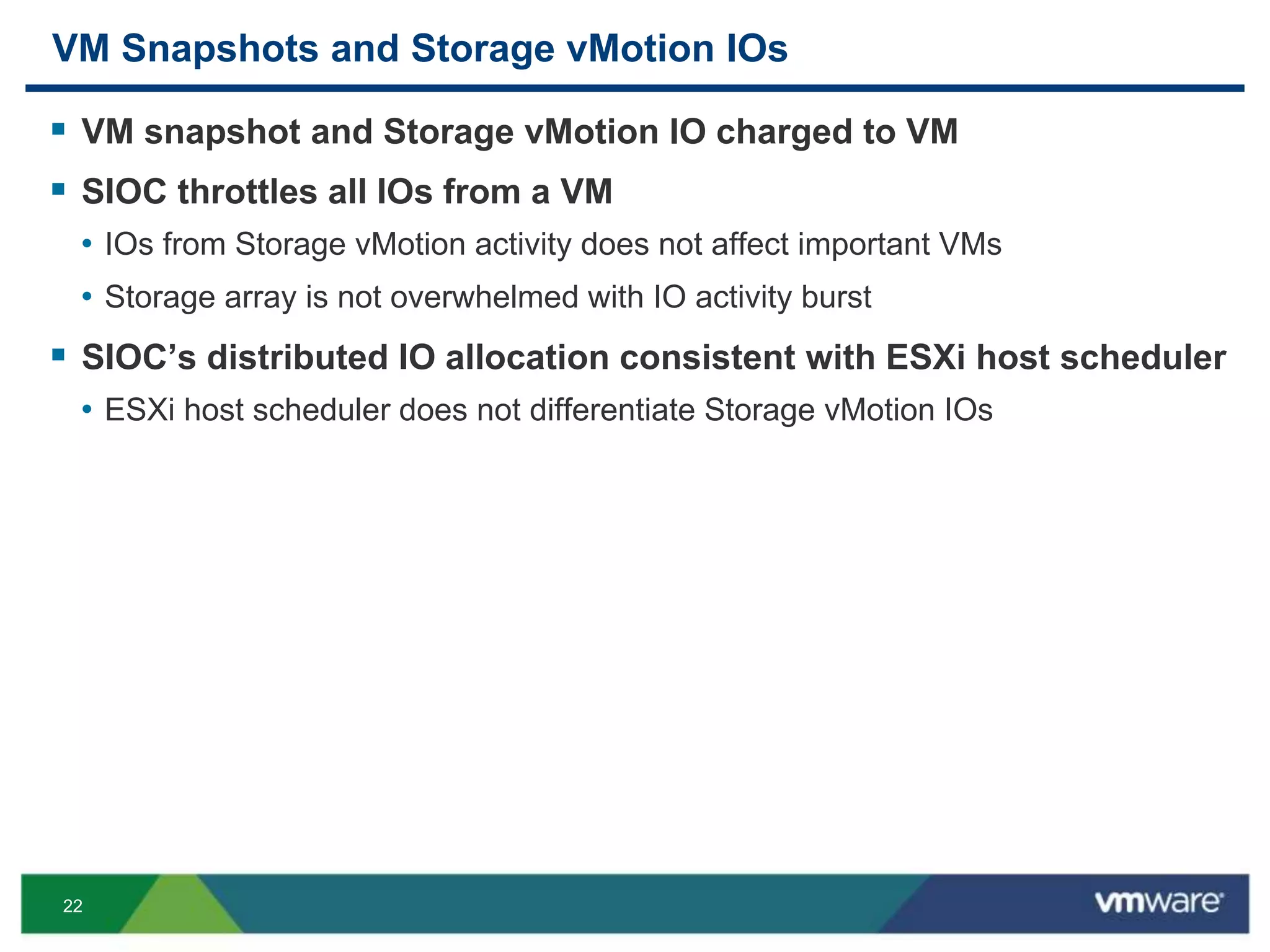 22
VM Snapshots and Storage vMotion IOs
 VM snapshot and Storage vMotion IO charged to VM
 SIOC throttles all IOs from a VM
• IOs from Storage vMotion activity does not affect important VMs
• Storage array is not overwhelmed with IO activity burst
 SIOC’s distributed IO allocation consistent with ESXi host scheduler
• ESXi host scheduler does not differentiate Storage vMotion IOs
 