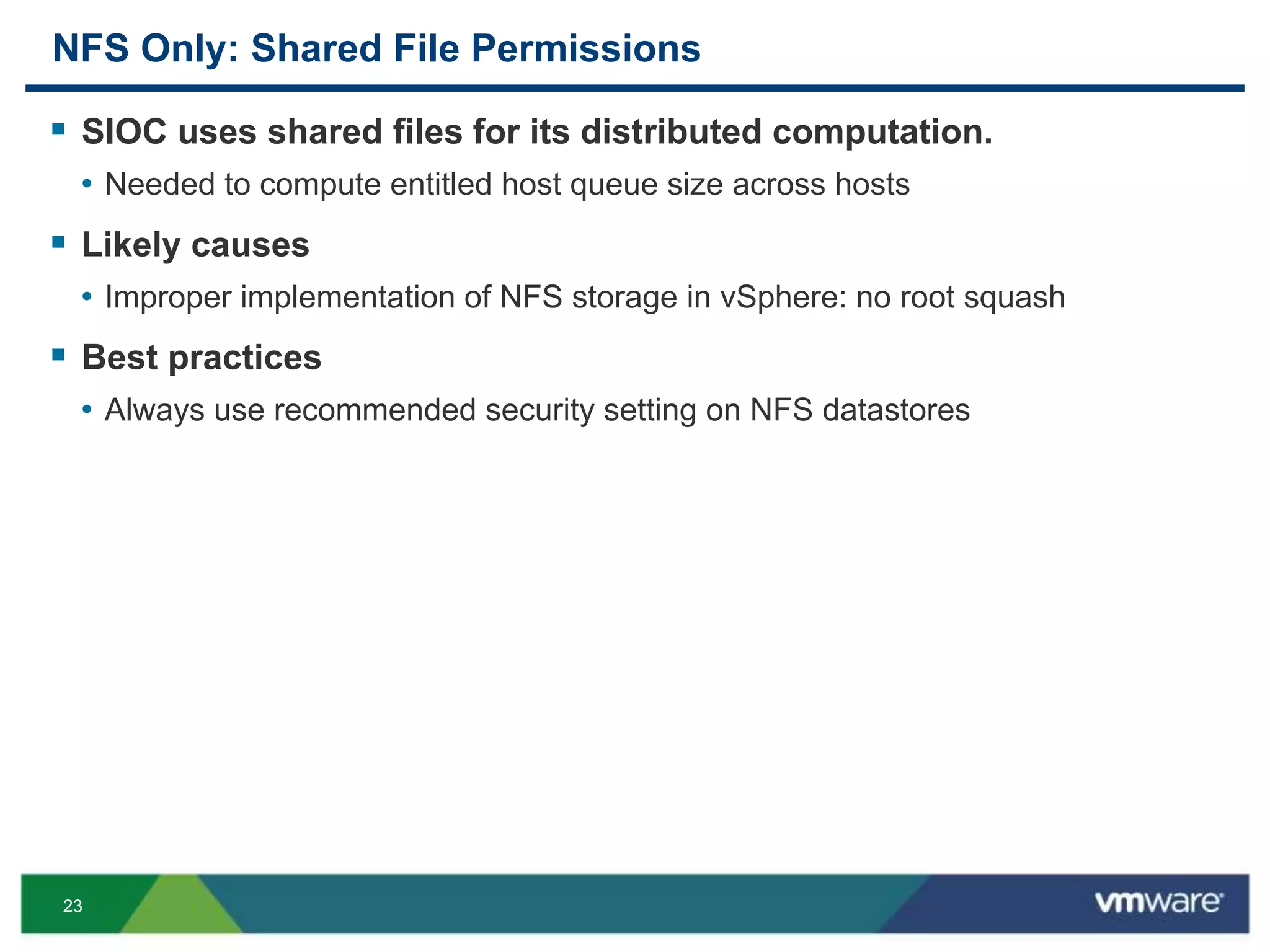 23
NFS Only: Shared File Permissions
 SIOC uses shared files for its distributed computation.
• Needed to compute entitled host queue size across hosts
 Likely causes
• Improper implementation of NFS storage in vSphere: no root squash
 Best practices
• Always use recommended security setting on NFS datastores
 
