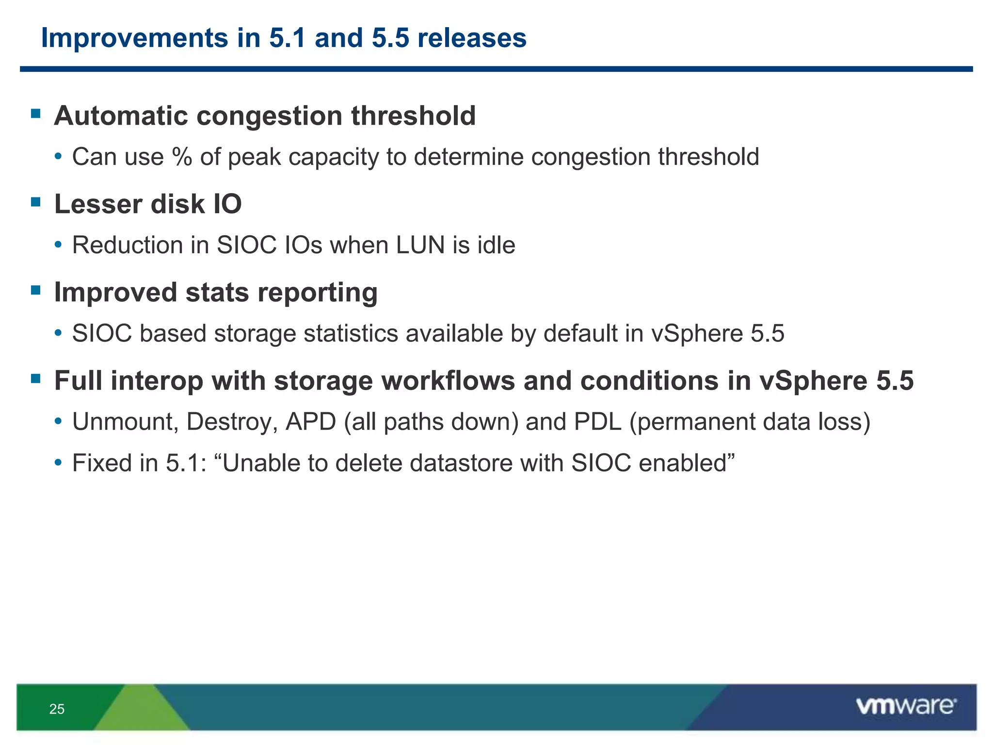 25
Improvements in 5.1 and 5.5 releases
 Automatic congestion threshold
• Can use % of peak capacity to determine congestion threshold
 Lesser disk IO
• Reduction in SIOC IOs when LUN is idle
 Improved stats reporting
• SIOC based storage statistics available by default in vSphere 5.5
 Full interop with storage workflows and conditions in vSphere 5.5
• Unmount, Destroy, APD (all paths down) and PDL (permanent data loss)
• Fixed in 5.1: “Unable to delete datastore with SIOC enabled”
 