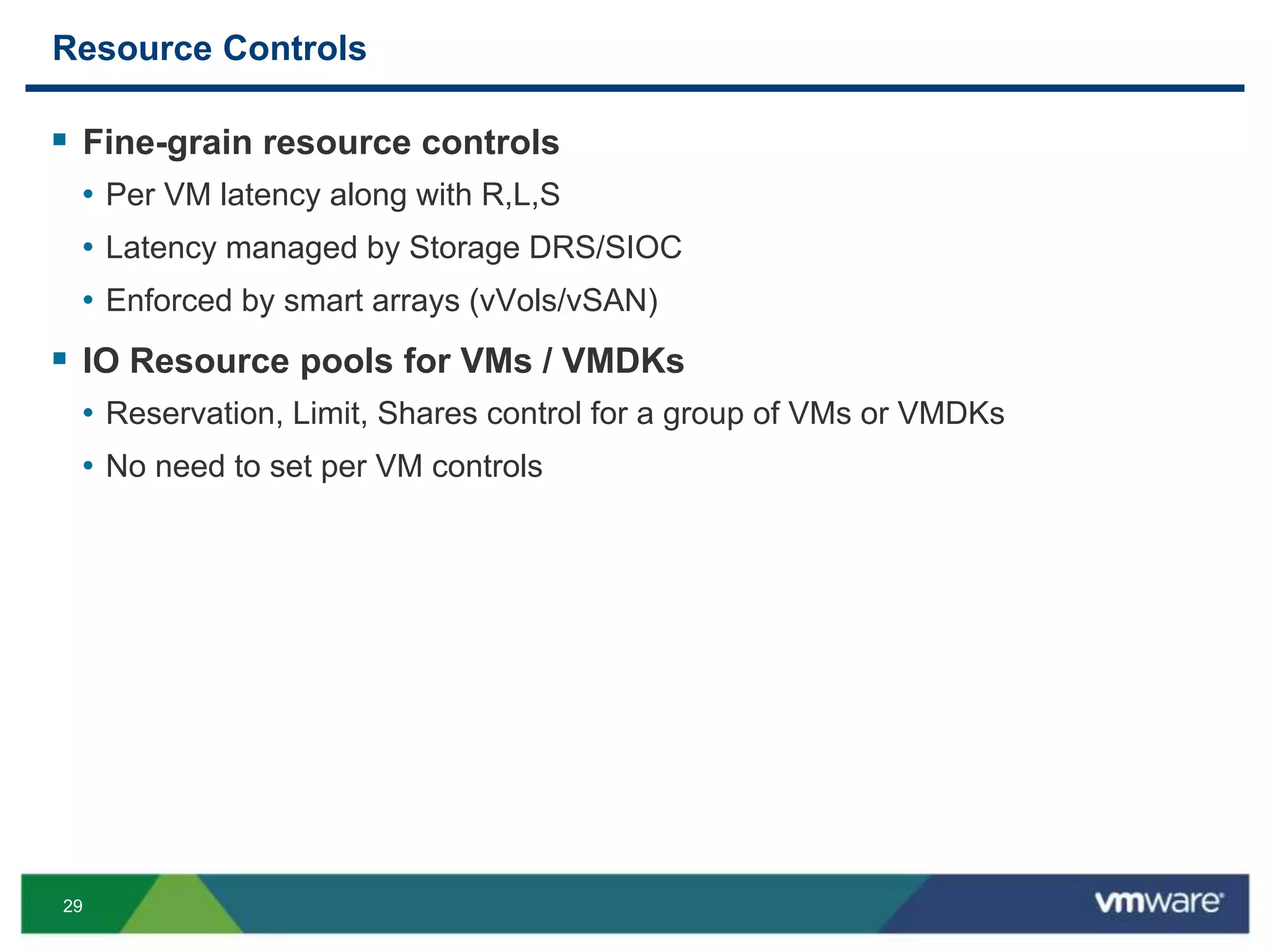 29
Resource Controls
 Fine-grain resource controls
• Per VM latency along with R,L,S
• Latency managed by Storage DRS/SIOC
• Enforced by smart arrays (vVols/vSAN)
 IO Resource pools for VMs / VMDKs
• Reservation, Limit, Shares control for a group of VMs or VMDKs
• No need to set per VM controls
 
