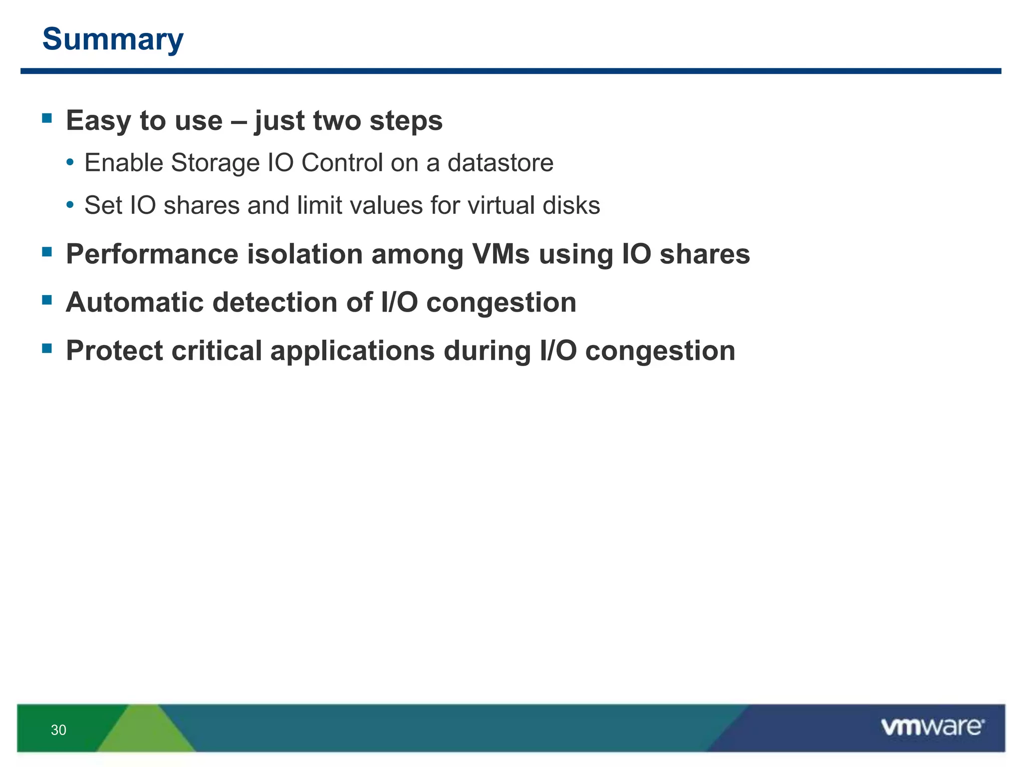 30
Summary
 Easy to use – just two steps
• Enable Storage IO Control on a datastore
• Set IO shares and limit values for virtual disks
 Performance isolation among VMs using IO shares
 Automatic detection of I/O congestion
 Protect critical applications during I/O congestion
 