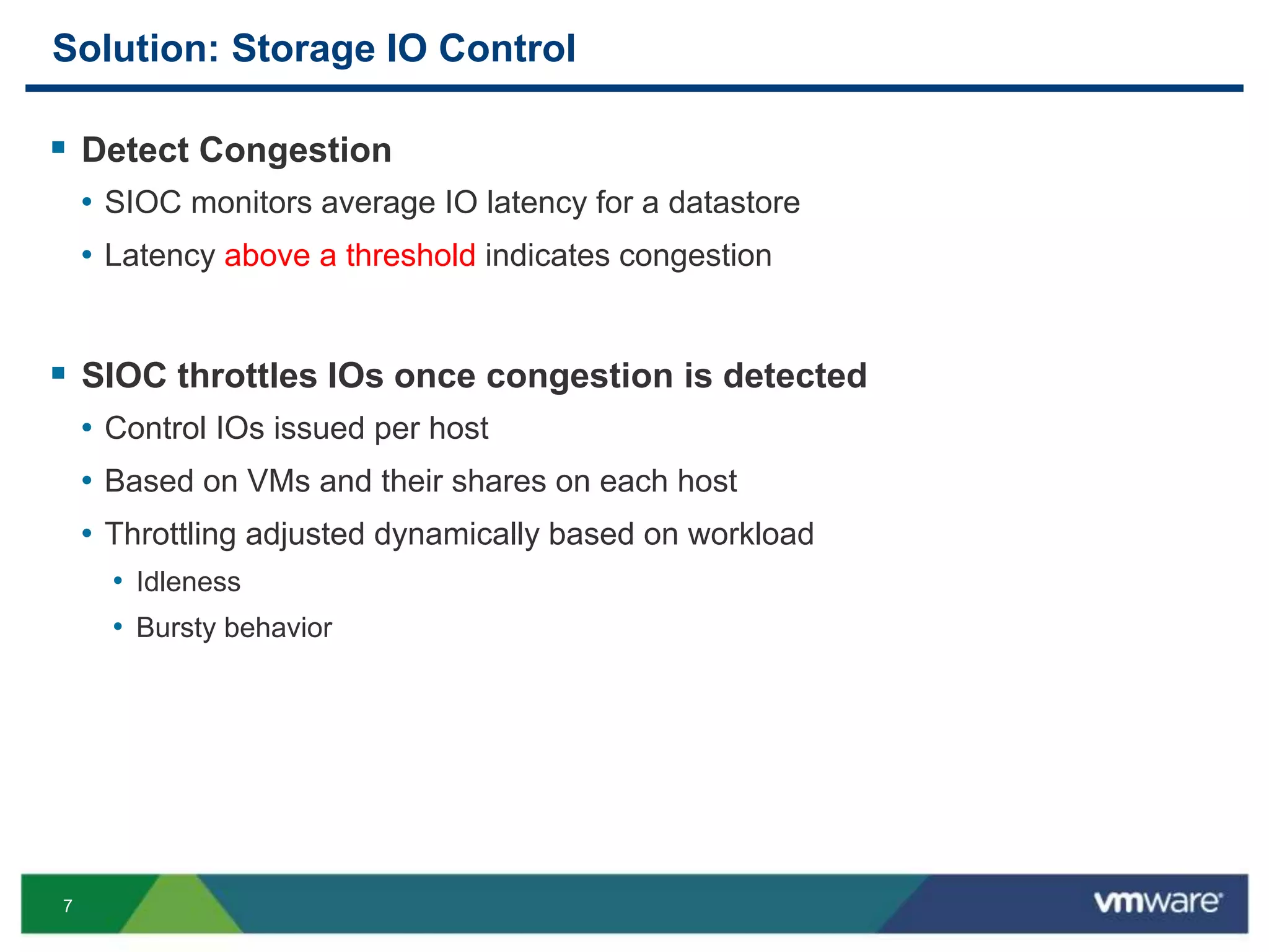 7
Solution: Storage IO Control
 Detect Congestion
• SIOC monitors average IO latency for a datastore
• Latency above a threshold indicates congestion
 SIOC throttles IOs once congestion is detected
• Control IOs issued per host
• Based on VMs and their shares on each host
• Throttling adjusted dynamically based on workload
• Idleness
• Bursty behavior
 