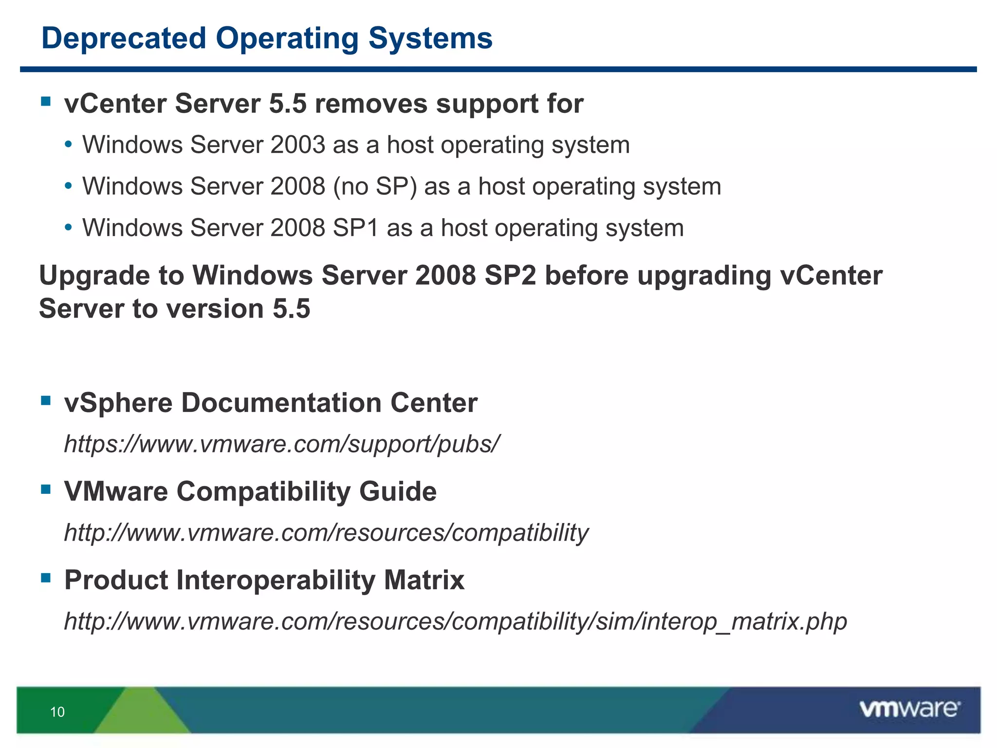 10
Deprecated Operating Systems
 vCenter Server 5.5 removes support for
• Windows Server 2003 as a host operating system
• Windows Server 2008 (no SP) as a host operating system
• Windows Server 2008 SP1 as a host operating system
Upgrade to Windows Server 2008 SP2 before upgrading vCenter
Server to version 5.5
 vSphere Documentation Center
https://www.vmware.com/support/pubs/
 VMware Compatibility Guide
http://www.vmware.com/resources/compatibility
 Product Interoperability Matrix
http://www.vmware.com/resources/compatibility/sim/interop_matrix.php
 