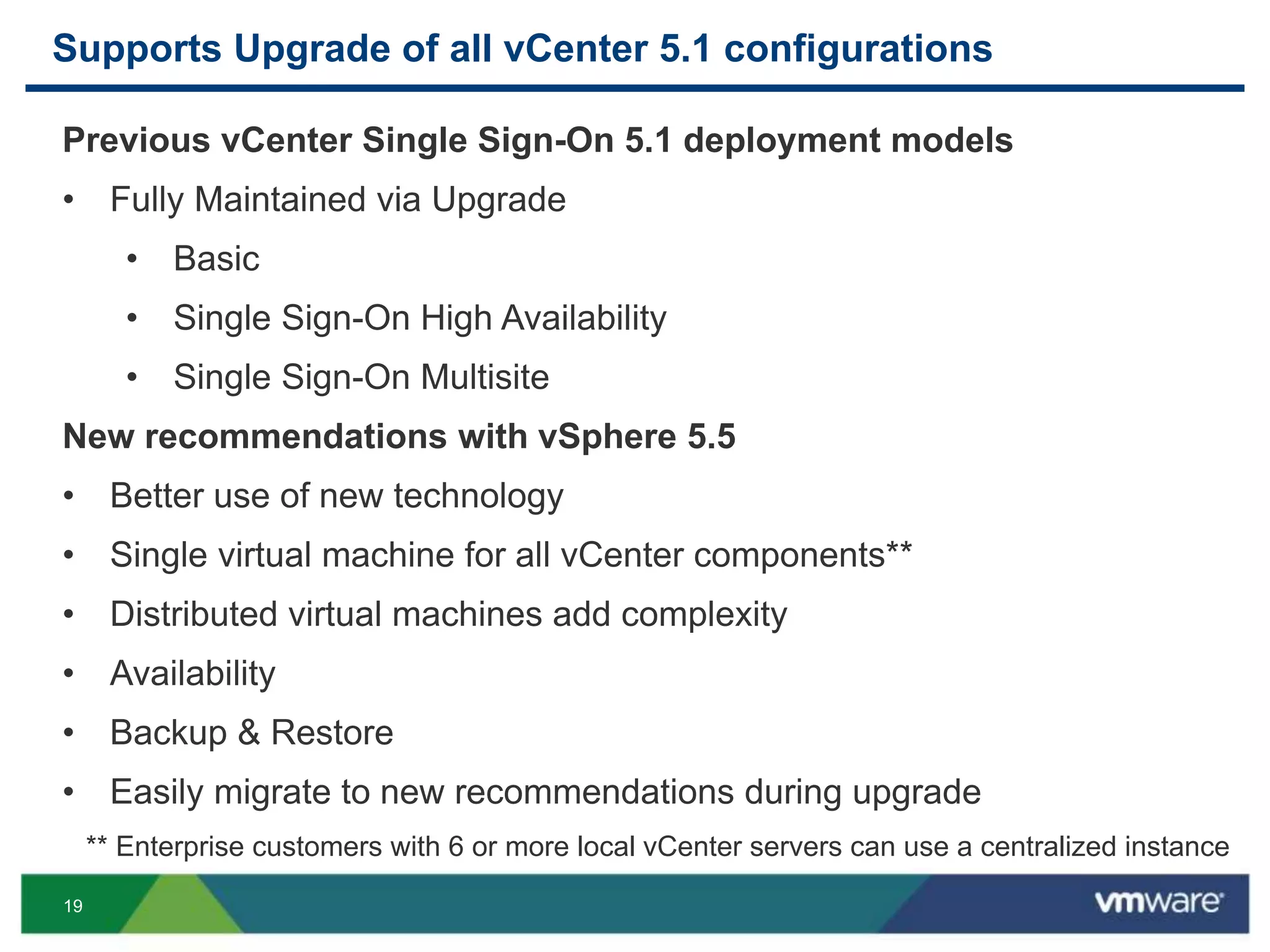 19
Supports Upgrade of all vCenter 5.1 configurations
Previous vCenter Single Sign-On 5.1 deployment models
• Fully Maintained via Upgrade
• Basic
• Single Sign-On High Availability
• Single Sign-On Multisite
New recommendations with vSphere 5.5
• Better use of new technology
• Single virtual machine for all vCenter components**
• Distributed virtual machines add complexity
• Availability
• Backup & Restore
• Easily migrate to new recommendations during upgrade
** Enterprise customers with 6 or more local vCenter servers can use a centralized instance
 