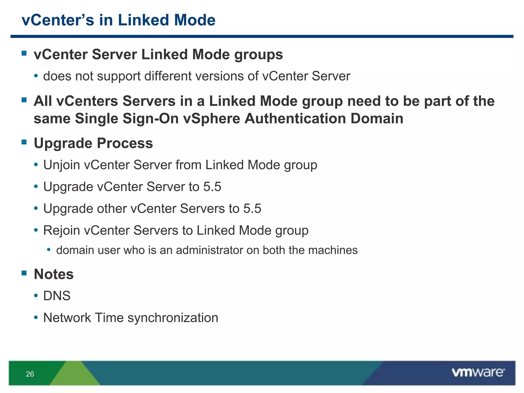 26
vCenter’s in Linked Mode
 vCenter Server Linked Mode groups
• does not support different versions of vCenter Server
 All vCenters Servers in a Linked Mode group need to be part of the
same Single Sign-On vSphere Authentication Domain
 Upgrade Process
• Unjoin vCenter Server from Linked Mode group
• Upgrade vCenter Server to 5.5
• Upgrade other vCenter Servers to 5.5
• Rejoin vCenter Servers to Linked Mode group
• domain user who is an administrator on both the machines
 Notes
• DNS
• Network Time synchronization
 