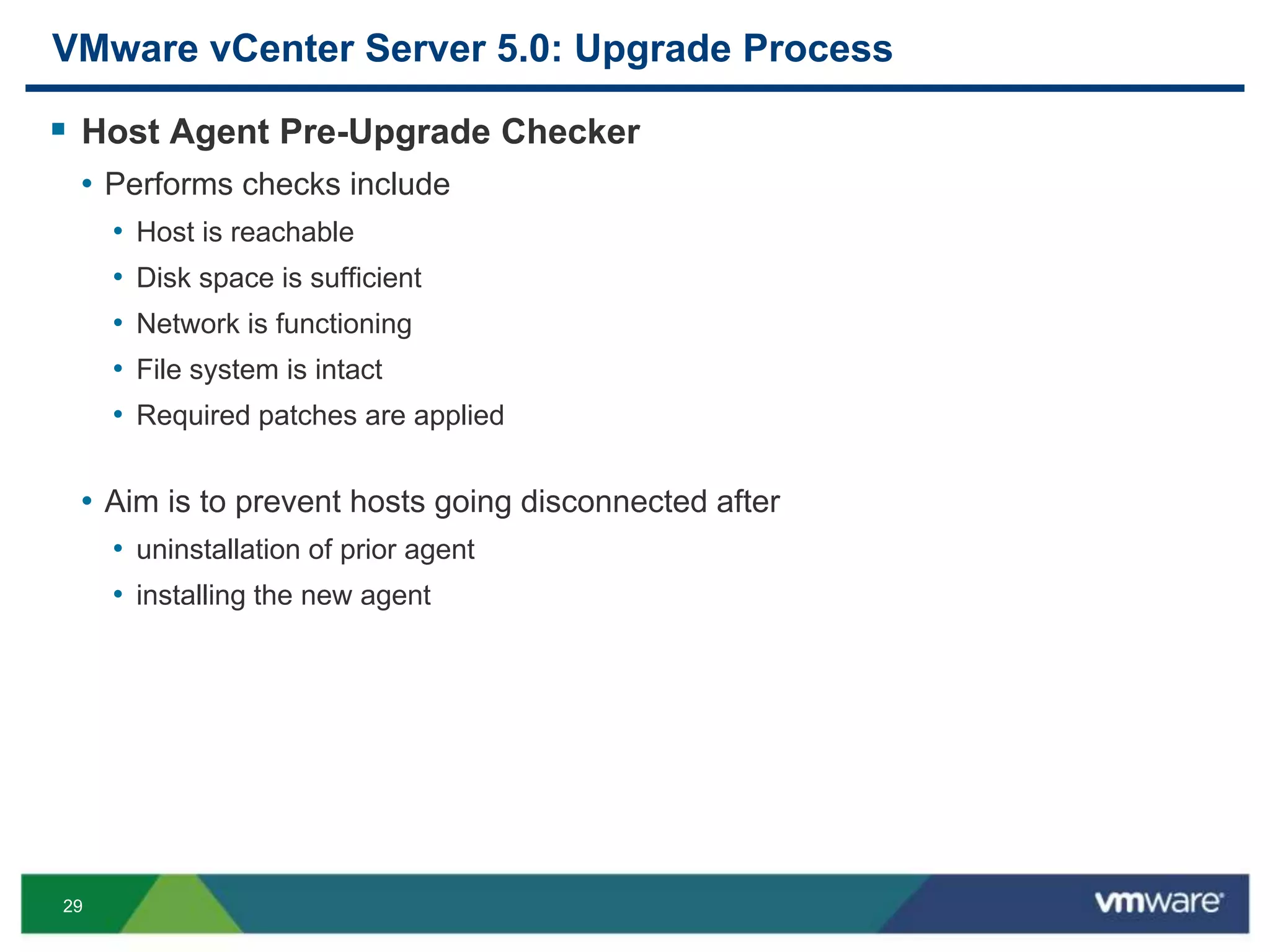 29
VMware vCenter Server 5.0: Upgrade Process
 Host Agent Pre-Upgrade Checker
• Performs checks include
• Host is reachable
• Disk space is sufficient
• Network is functioning
• File system is intact
• Required patches are applied
• Aim is to prevent hosts going disconnected after
• uninstallation of prior agent
• installing the new agent
 