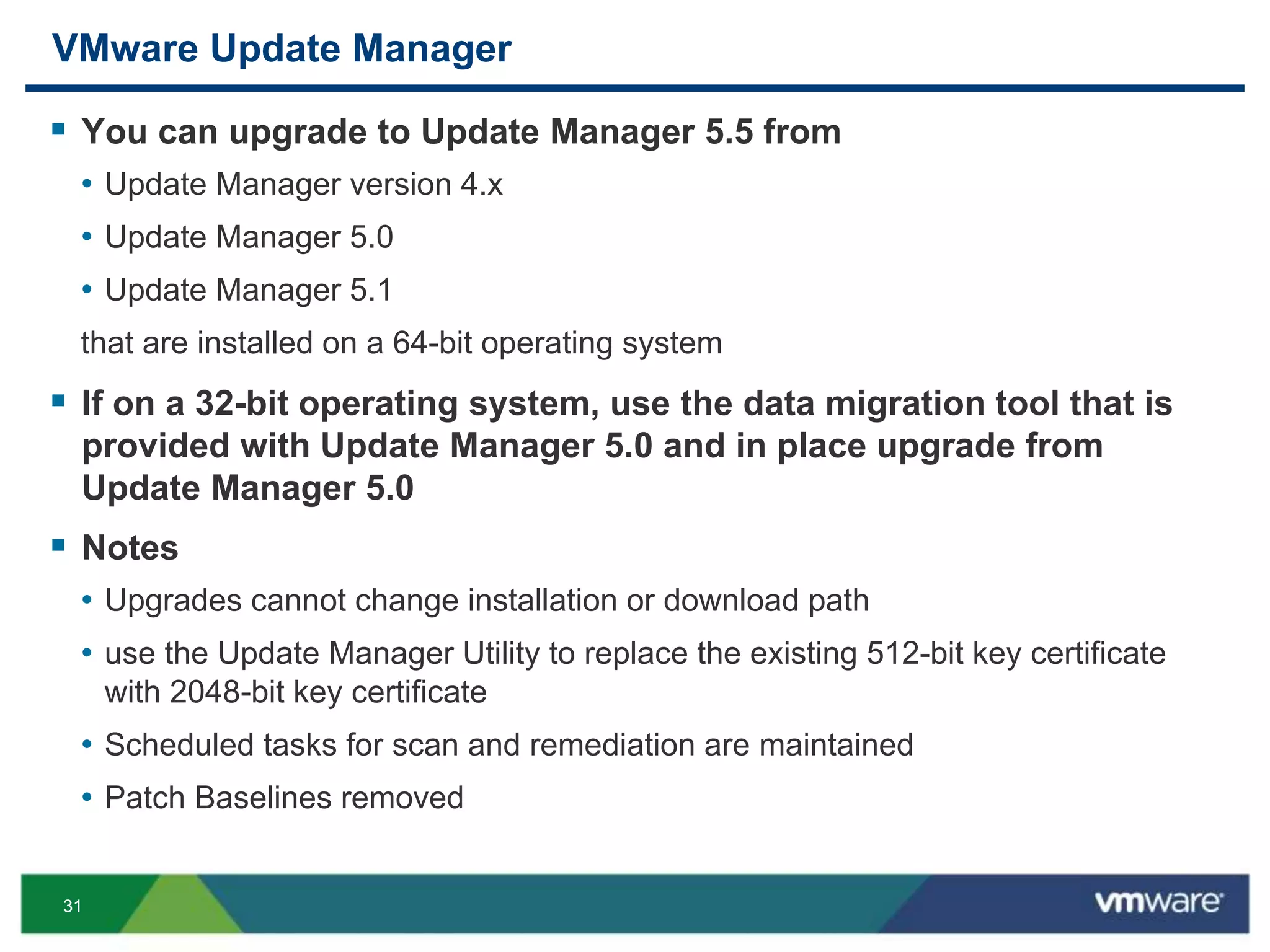 31
VMware Update Manager
 You can upgrade to Update Manager 5.5 from
• Update Manager version 4.x
• Update Manager 5.0
• Update Manager 5.1
that are installed on a 64-bit operating system
 If on a 32-bit operating system, use the data migration tool that is
provided with Update Manager 5.0 and in place upgrade from
Update Manager 5.0
 Notes
• Upgrades cannot change installation or download path
• use the Update Manager Utility to replace the existing 512-bit key certificate
with 2048-bit key certificate
• Scheduled tasks for scan and remediation are maintained
• Patch Baselines removed
 