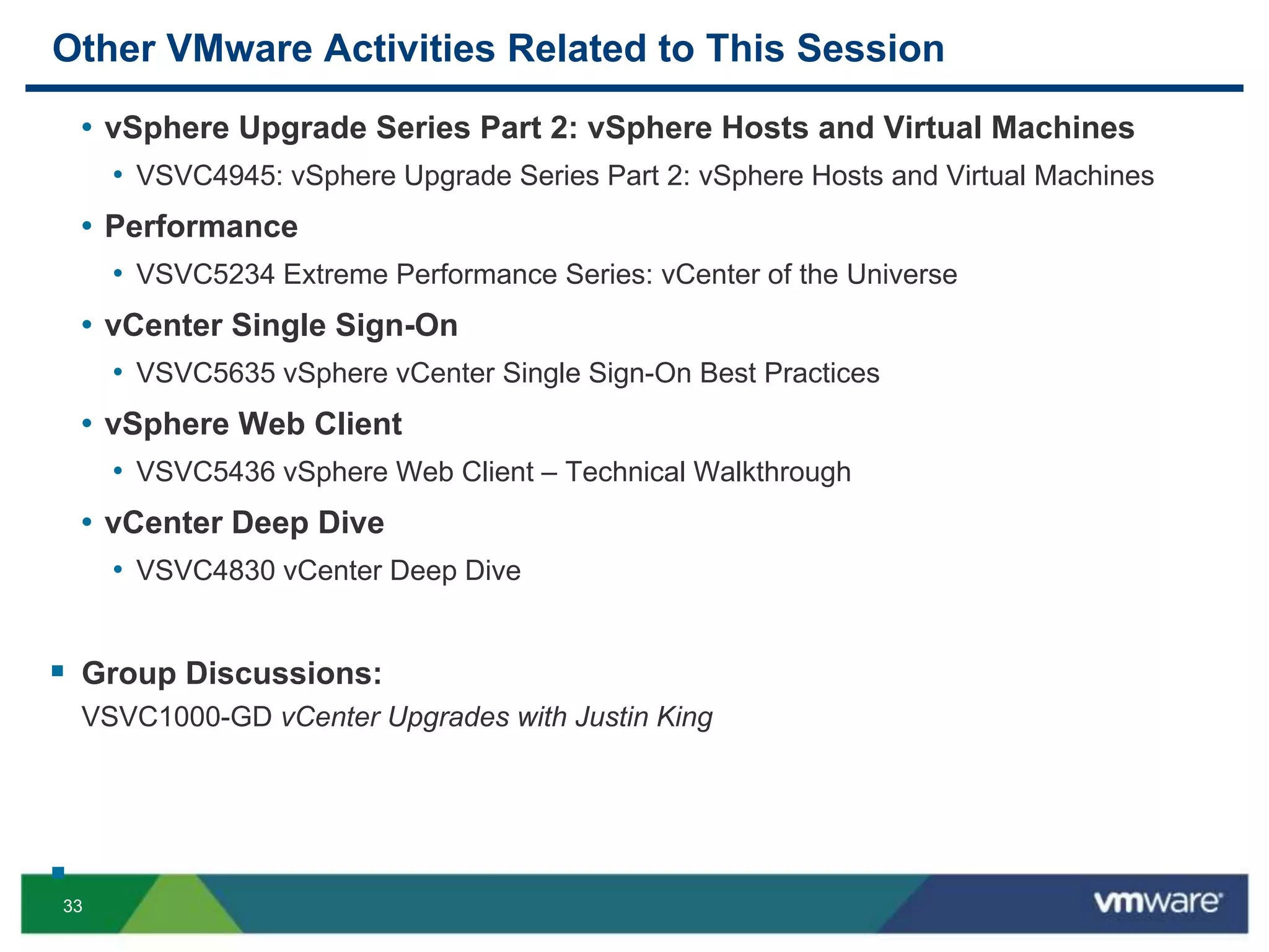 33
Other VMware Activities Related to This Session
• vSphere Upgrade Series Part 2: vSphere Hosts and Virtual Machines
• VSVC4945: vSphere Upgrade Series Part 2: vSphere Hosts and Virtual Machines
• Performance
• VSVC5234 Extreme Performance Series: vCenter of the Universe
• vCenter Single Sign-On
• VSVC5635 vSphere vCenter Single Sign-On Best Practices
• vSphere Web Client
• VSVC5436 vSphere Web Client – Technical Walkthrough
• vCenter Deep Dive
• VSVC4830 vCenter Deep Dive
 Group Discussions:
VSVC1000-GD vCenter Upgrades with Justin King

 