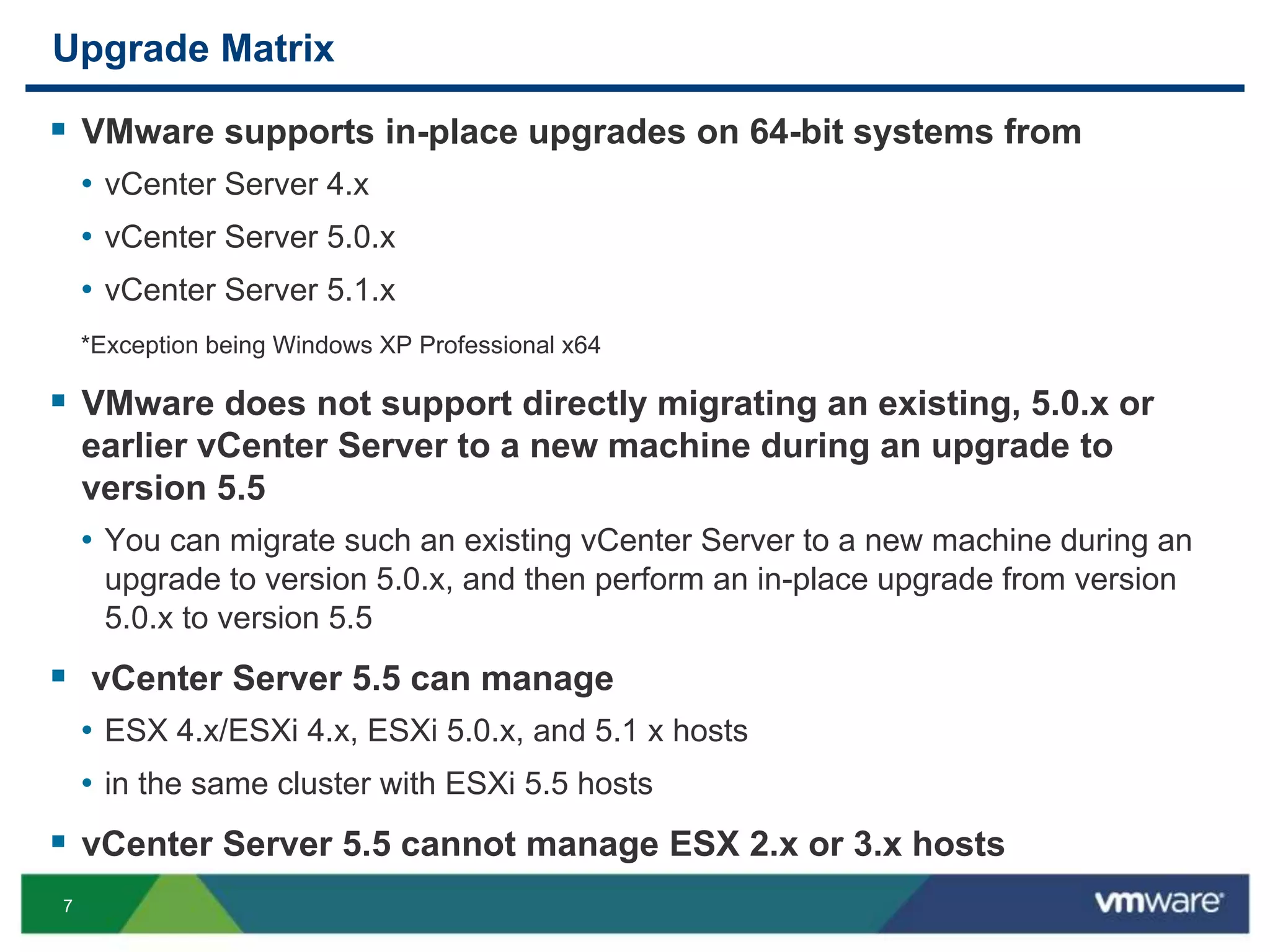 7
Upgrade Matrix
 VMware supports in-place upgrades on 64-bit systems from
• vCenter Server 4.x
• vCenter Server 5.0.x
• vCenter Server 5.1.x
*Exception being Windows XP Professional x64
 VMware does not support directly migrating an existing, 5.0.x or
earlier vCenter Server to a new machine during an upgrade to
version 5.5
• You can migrate such an existing vCenter Server to a new machine during an
upgrade to version 5.0.x, and then perform an in-place upgrade from version
5.0.x to version 5.5
 vCenter Server 5.5 can manage
• ESX 4.x/ESXi 4.x, ESXi 5.0.x, and 5.1 x hosts
• in the same cluster with ESXi 5.5 hosts
 vCenter Server 5.5 cannot manage ESX 2.x or 3.x hosts
 