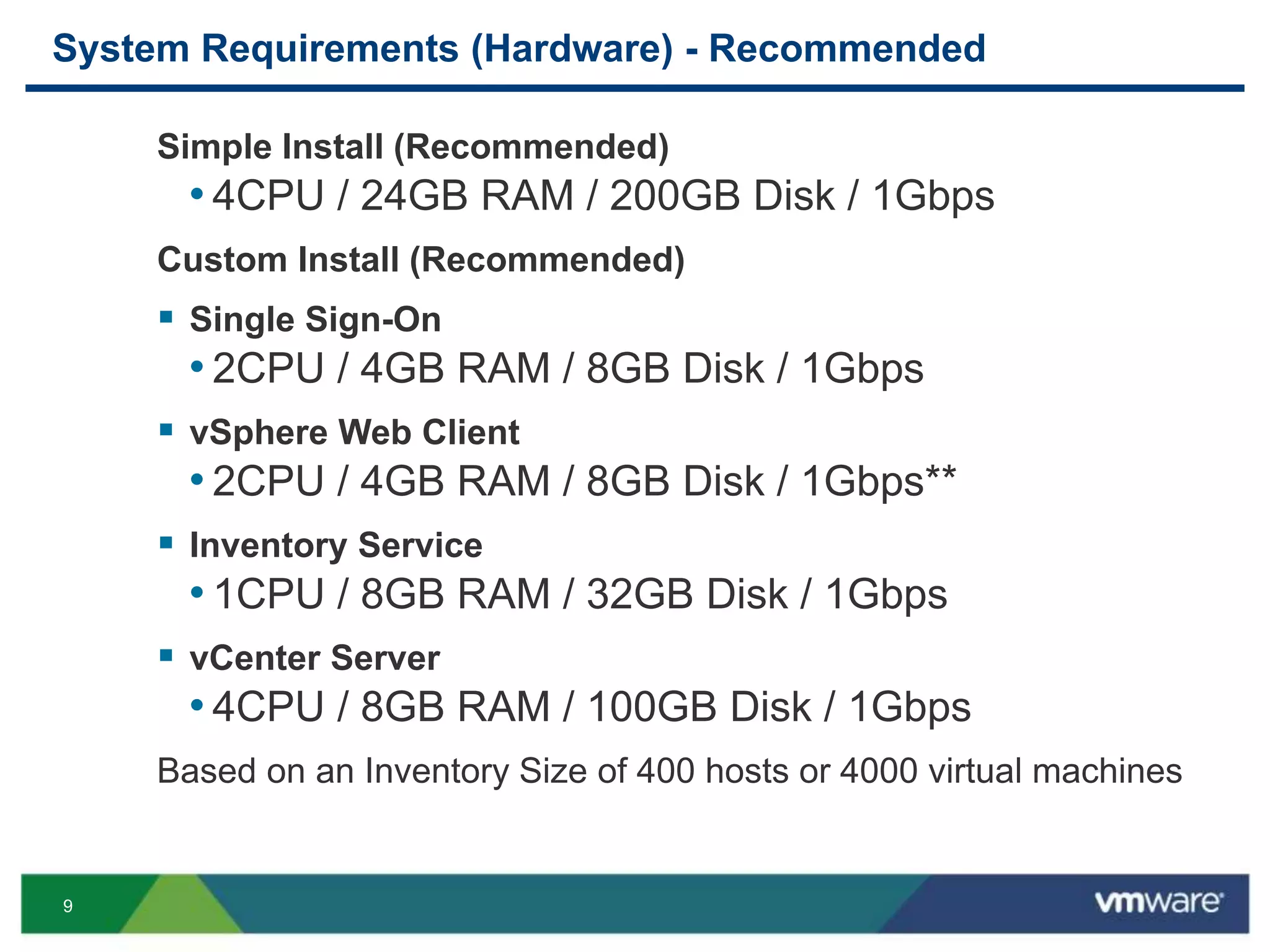 9
System Requirements (Hardware) - Recommended
Simple Install (Recommended)
• 4CPU / 24GB RAM / 200GB Disk / 1Gbps
Custom Install (Recommended)
 Single Sign-On
• 2CPU / 4GB RAM / 8GB Disk / 1Gbps
 vSphere Web Client
• 2CPU / 4GB RAM / 8GB Disk / 1Gbps**
 Inventory Service
• 1CPU / 8GB RAM / 32GB Disk / 1Gbps
 vCenter Server
• 4CPU / 8GB RAM / 100GB Disk / 1Gbps
Based on an Inventory Size of 400 hosts or 4000 virtual machines
 