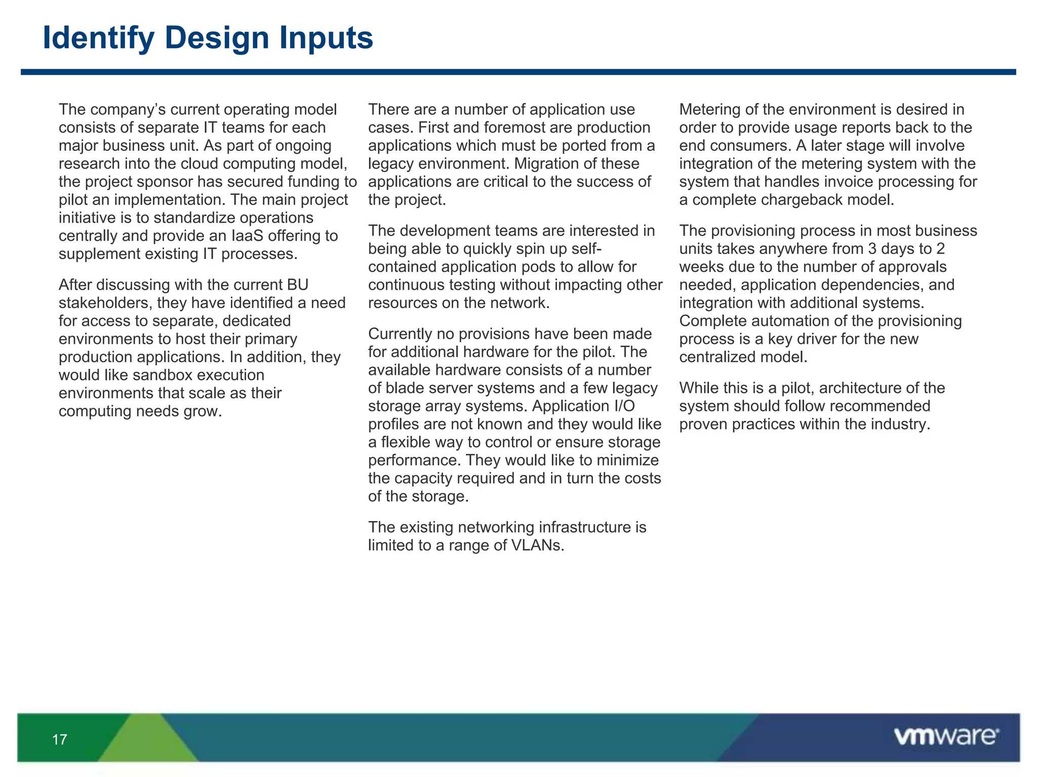 1717
Identify Design Inputs
There are a number of application use
cases. First and foremost are production
applications which must be ported from a
legacy environment. Migration of these
applications are critical to the success of
the project.
The development teams are interested in
being able to quickly spin up self-
contained application pods to allow for
continuous testing without impacting other
resources on the network.
Currently no provisions have been made
for additional hardware for the pilot. The
available hardware consists of a number
of blade server systems and a few legacy
storage array systems. Application I/O
profiles are not known and they would like
a flexible way to control or ensure storage
performance. They would like to minimize
the capacity required and in turn the costs
of the storage.
The existing networking infrastructure is
limited to a range of VLANs.
The company’s current operating model
consists of separate IT teams for each
major business unit. As part of ongoing
research into the cloud computing model,
the project sponsor has secured funding to
pilot an implementation. The main project
initiative is to standardize operations
centrally and provide an IaaS offering to
supplement existing IT processes.
After discussing with the current BU
stakeholders, they have identified a need
for access to separate, dedicated
environments to host their primary
production applications. In addition, they
would like sandbox execution
environments that scale as their
computing needs grow.
Metering of the environment is desired in
order to provide usage reports back to the
end consumers. A later stage will involve
integration of the metering system with the
system that handles invoice processing for
a complete chargeback model.
The provisioning process in most business
units takes anywhere from 3 days to 2
weeks due to the number of approvals
needed, application dependencies, and
integration with additional systems.
Complete automation of the provisioning
process is a key driver for the new
centralized model.
While this is a pilot, architecture of the
system should follow recommended
proven practices within the industry.
 