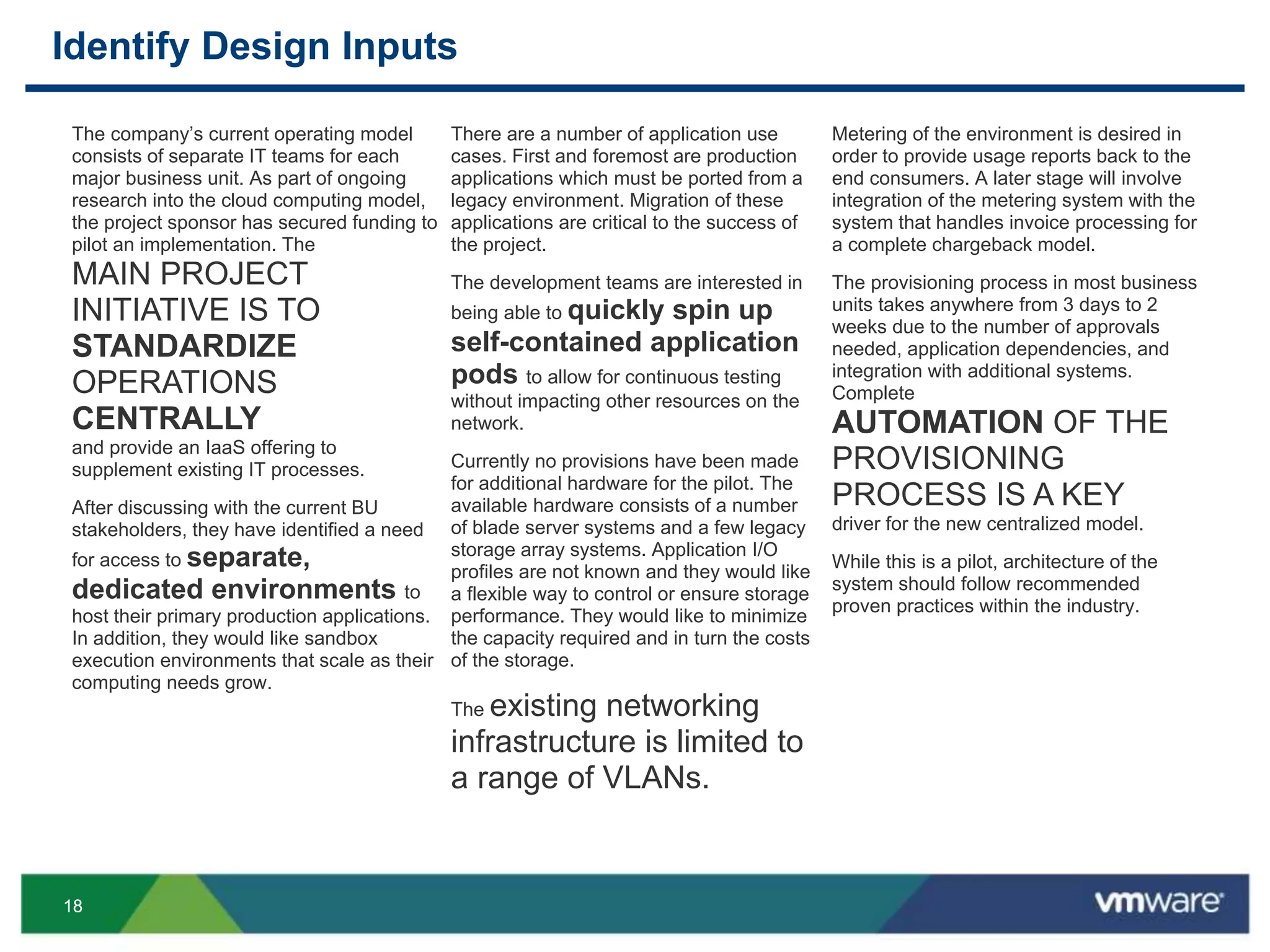 1818
Identify Design Inputs
There are a number of application use
cases. First and foremost are production
applications which must be ported from a
legacy environment. Migration of these
applications are critical to the success of
the project.
The development teams are interested in
being able to quickly spin up
self-contained application
pods to allow for continuous testing
without impacting other resources on the
network.
Currently no provisions have been made
for additional hardware for the pilot. The
available hardware consists of a number
of blade server systems and a few legacy
storage array systems. Application I/O
profiles are not known and they would like
a flexible way to control or ensure storage
performance. They would like to minimize
the capacity required and in turn the costs
of the storage.
The existing networking
infrastructure is limited to
a range of VLANs.
The company’s current operating model
consists of separate IT teams for each
major business unit. As part of ongoing
research into the cloud computing model,
the project sponsor has secured funding to
pilot an implementation. The
MAIN PROJECT
INITIATIVE IS TO
STANDARDIZE
OPERATIONS
CENTRALLY
and provide an IaaS offering to
supplement existing IT processes.
After discussing with the current BU
stakeholders, they have identified a need
for access to separate,
dedicated environments to
host their primary production applications.
In addition, they would like sandbox
execution environments that scale as their
computing needs grow.
Metering of the environment is desired in
order to provide usage reports back to the
end consumers. A later stage will involve
integration of the metering system with the
system that handles invoice processing for
a complete chargeback model.
The provisioning process in most business
units takes anywhere from 3 days to 2
weeks due to the number of approvals
needed, application dependencies, and
integration with additional systems.
Complete
AUTOMATION OF THE
PROVISIONING
PROCESS IS A KEY
driver for the new centralized model.
While this is a pilot, architecture of the
system should follow recommended
proven practices within the industry.
 