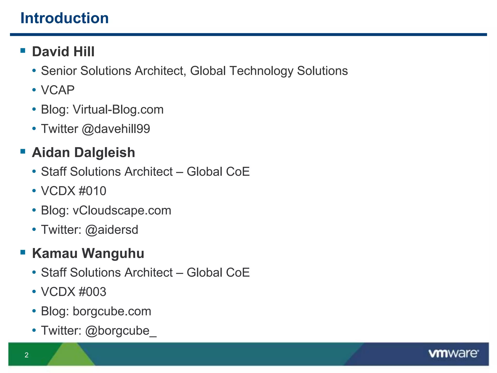 22
Introduction
 David Hill
• Senior Solutions Architect, Global Technology Solutions
• VCAP
• Blog: Virtual-Blog.com
• Twitter @davehill99
 Aidan Dalgleish
• Staff Solutions Architect – Global CoE
• VCDX #010
• Blog: vCloudscape.com
• Twitter: @aidersd
 Kamau Wanguhu
• Staff Solutions Architect – Global CoE
• VCDX #003
• Blog: borgcube.com
• Twitter: @borgcube_
 