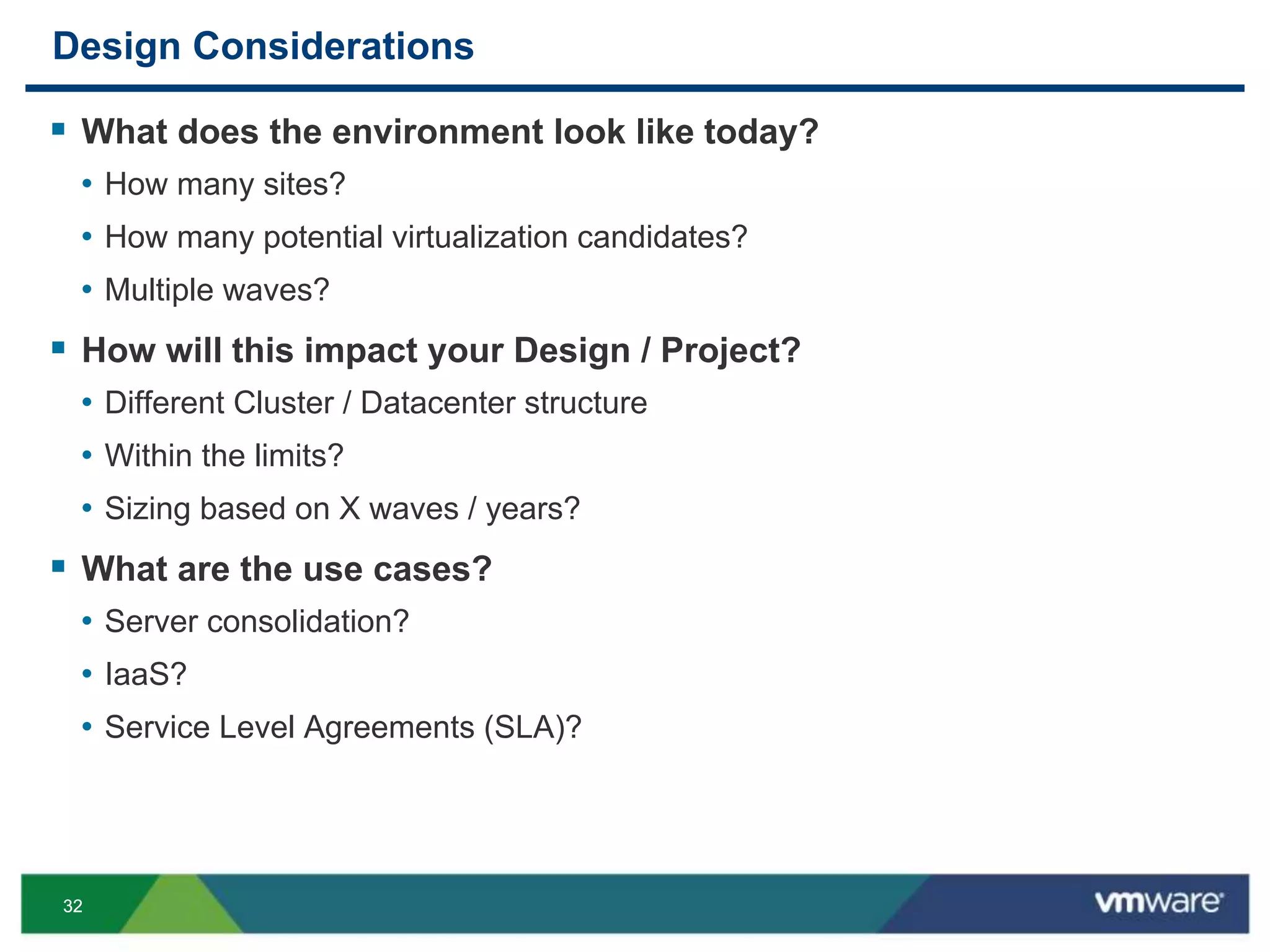 3232
Design Considerations
 What does the environment look like today?
• How many sites?
• How many potential virtualization candidates?
• Multiple waves?
 How will this impact your Design / Project?
• Different Cluster / Datacenter structure
• Within the limits?
• Sizing based on X waves / years?
 What are the use cases?
• Server consolidation?
• IaaS?
• Service Level Agreements (SLA)?
 