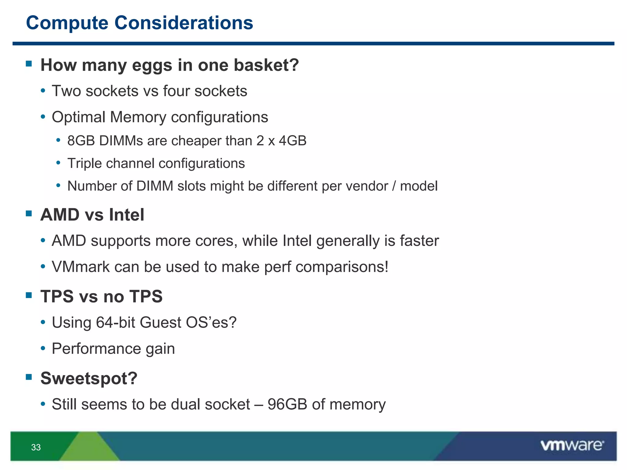 3333
Compute Considerations
 How many eggs in one basket?
• Two sockets vs four sockets
• Optimal Memory configurations
• 8GB DIMMs are cheaper than 2 x 4GB
• Triple channel configurations
• Number of DIMM slots might be different per vendor / model
 AMD vs Intel
• AMD supports more cores, while Intel generally is faster
• VMmark can be used to make perf comparisons!
 TPS vs no TPS
• Using 64-bit Guest OS’es?
• Performance gain
 Sweetspot?
• Still seems to be dual socket – 96GB of memory
 