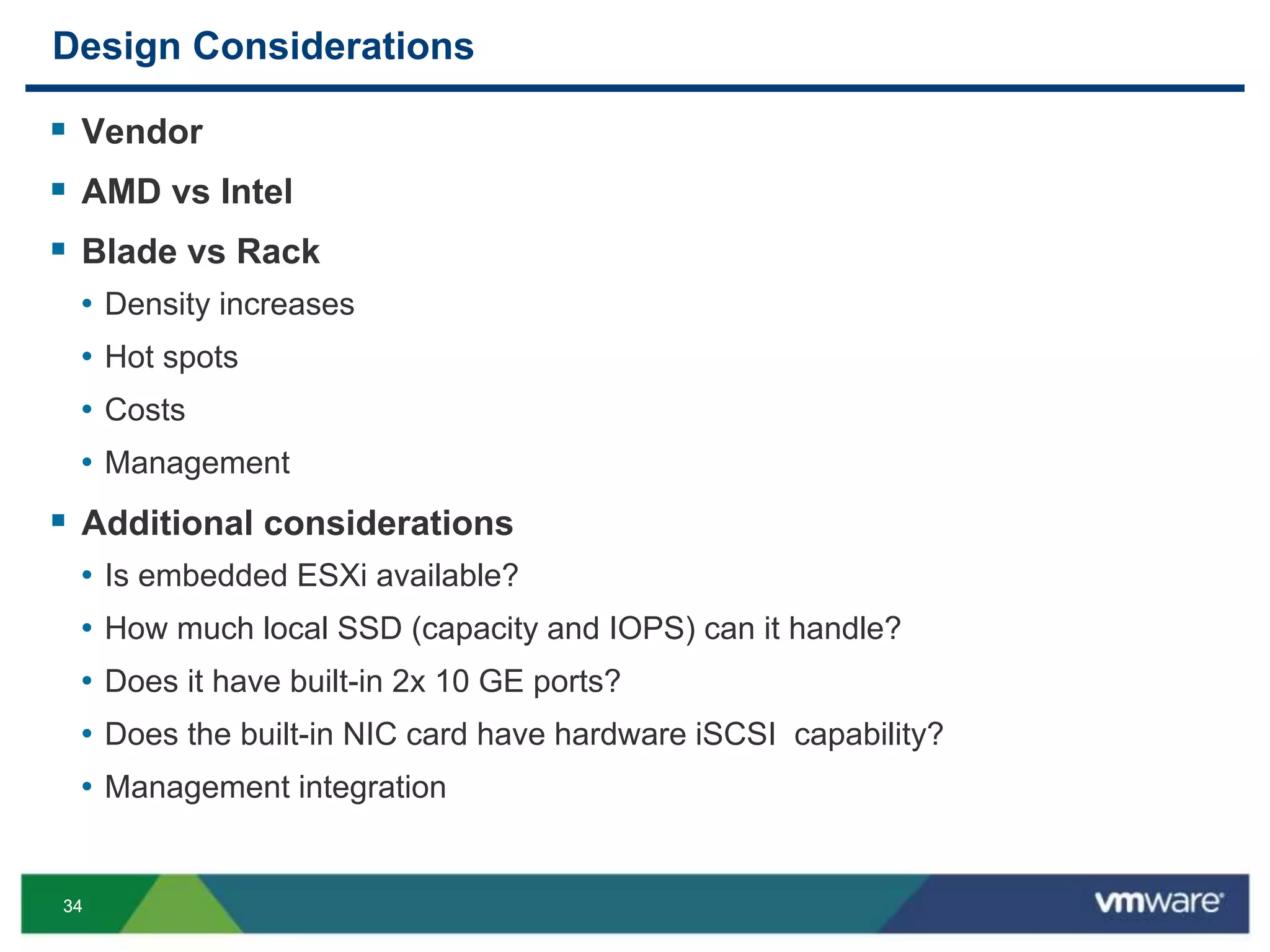 3434
Design Considerations
 Vendor
 AMD vs Intel
 Blade vs Rack
• Density increases
• Hot spots
• Costs
• Management
 Additional considerations
• Is embedded ESXi available?
• How much local SSD (capacity and IOPS) can it handle?
• Does it have built-in 2x 10 GE ports?
• Does the built-in NIC card have hardware iSCSI capability?
• Management integration
 