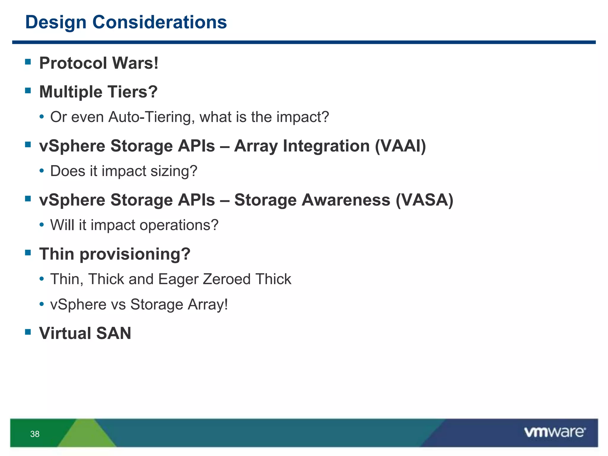 3838
Design Considerations
 Protocol Wars!
 Multiple Tiers?
• Or even Auto-Tiering, what is the impact?
 vSphere Storage APIs – Array Integration (VAAI)
• Does it impact sizing?
 vSphere Storage APIs – Storage Awareness (VASA)
• Will it impact operations?
 Thin provisioning?
• Thin, Thick and Eager Zeroed Thick
• vSphere vs Storage Array!
 Virtual SAN
 
