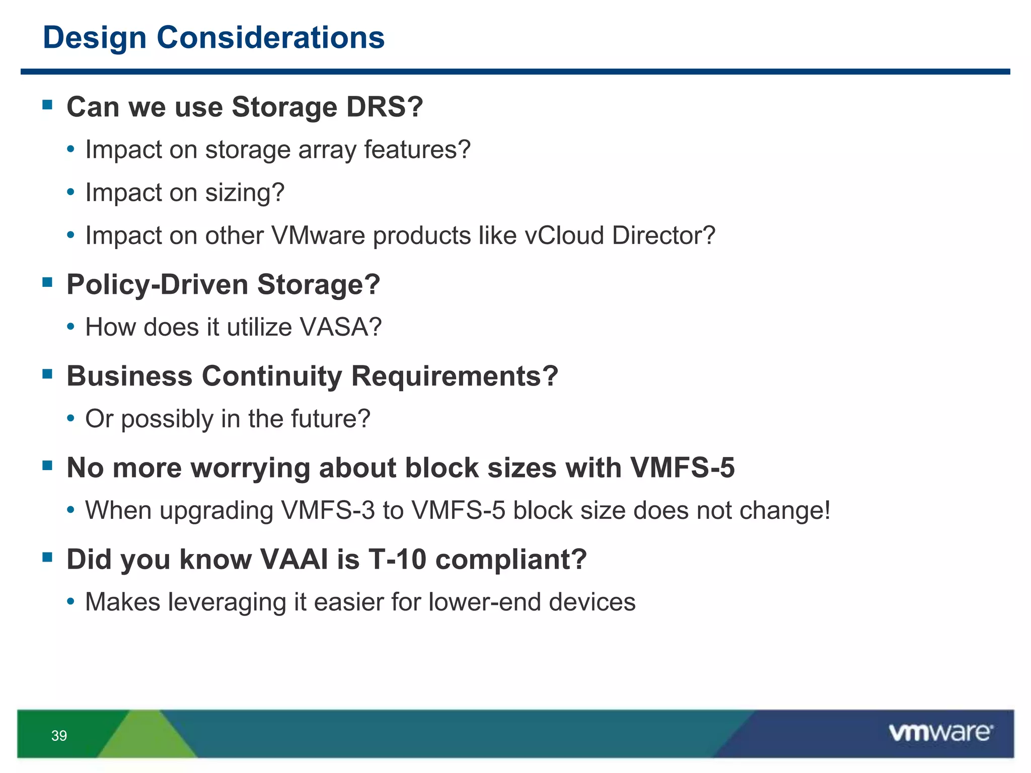 3939
Design Considerations
 Can we use Storage DRS?
• Impact on storage array features?
• Impact on sizing?
• Impact on other VMware products like vCloud Director?
 Policy-Driven Storage?
• How does it utilize VASA?
 Business Continuity Requirements?
• Or possibly in the future?
 No more worrying about block sizes with VMFS-5
• When upgrading VMFS-3 to VMFS-5 block size does not change!
 Did you know VAAI is T-10 compliant?
• Makes leveraging it easier for lower-end devices
 