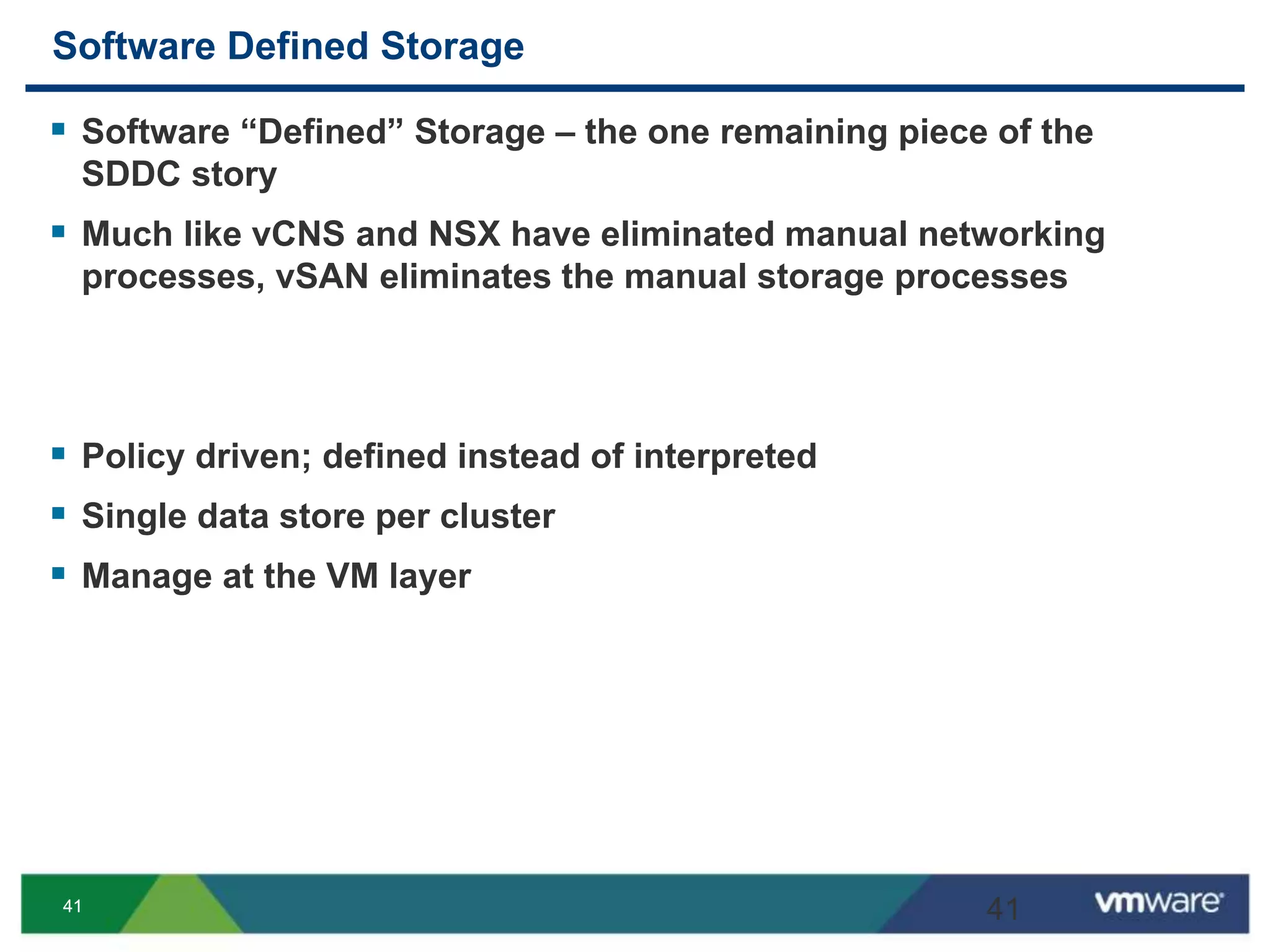 4141
Software Defined Storage
 Software “Defined” Storage – the one remaining piece of the
SDDC story
 Much like vCNS and NSX have eliminated manual networking
processes, vSAN eliminates the manual storage processes
 Policy driven; defined instead of interpreted
 Single data store per cluster
 Manage at the VM layer
41
 