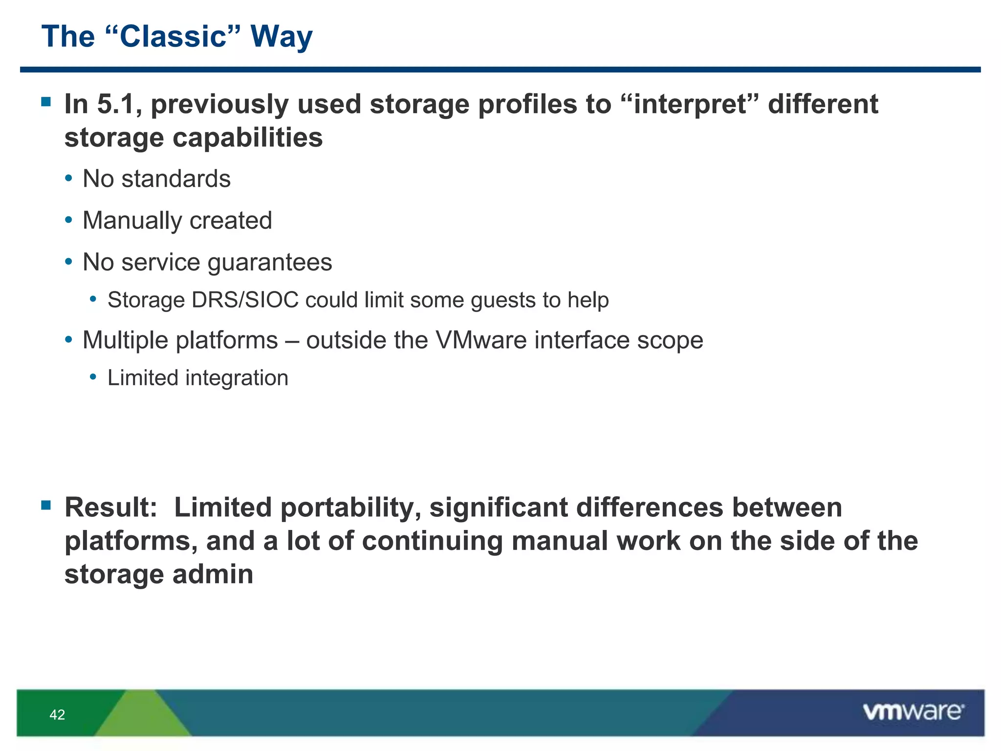 4242
The “Classic” Way
 In 5.1, previously used storage profiles to “interpret” different
storage capabilities
• No standards
• Manually created
• No service guarantees
• Storage DRS/SIOC could limit some guests to help
• Multiple platforms – outside the VMware interface scope
• Limited integration
 Result: Limited portability, significant differences between
platforms, and a lot of continuing manual work on the side of the
storage admin
 