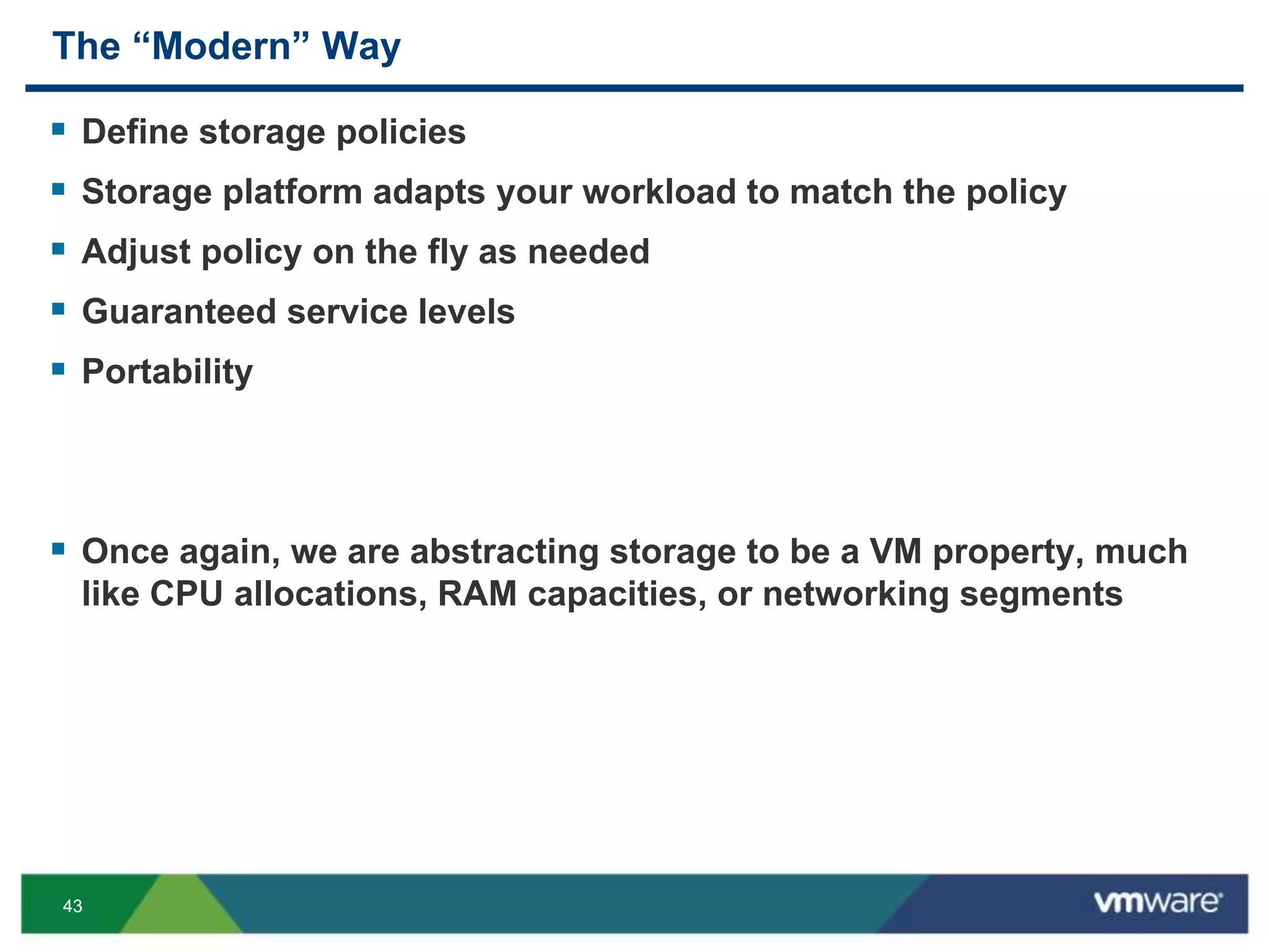 4343
The “Modern” Way
 Define storage policies
 Storage platform adapts your workload to match the policy
 Adjust policy on the fly as needed
 Guaranteed service levels
 Portability
 Once again, we are abstracting storage to be a VM property, much
like CPU allocations, RAM capacities, or networking segments
 