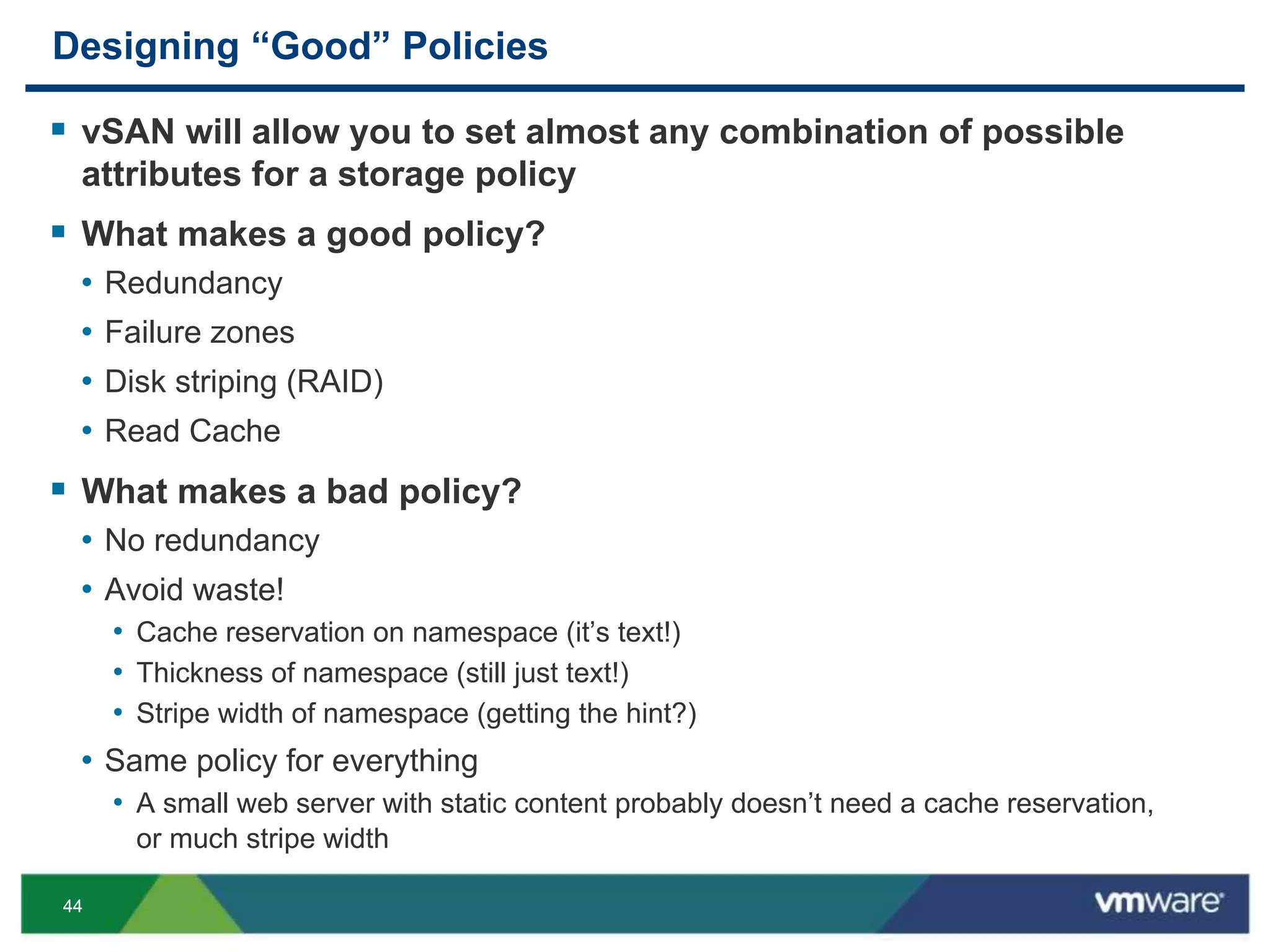 4444
Designing “Good” Policies
 vSAN will allow you to set almost any combination of possible
attributes for a storage policy
 What makes a good policy?
• Redundancy
• Failure zones
• Disk striping (RAID)
• Read Cache
 What makes a bad policy?
• No redundancy
• Avoid waste!
• Cache reservation on namespace (it’s text!)
• Thickness of namespace (still just text!)
• Stripe width of namespace (getting the hint?)
• Same policy for everything
• A small web server with static content probably doesn’t need a cache reservation,
or much stripe width
 